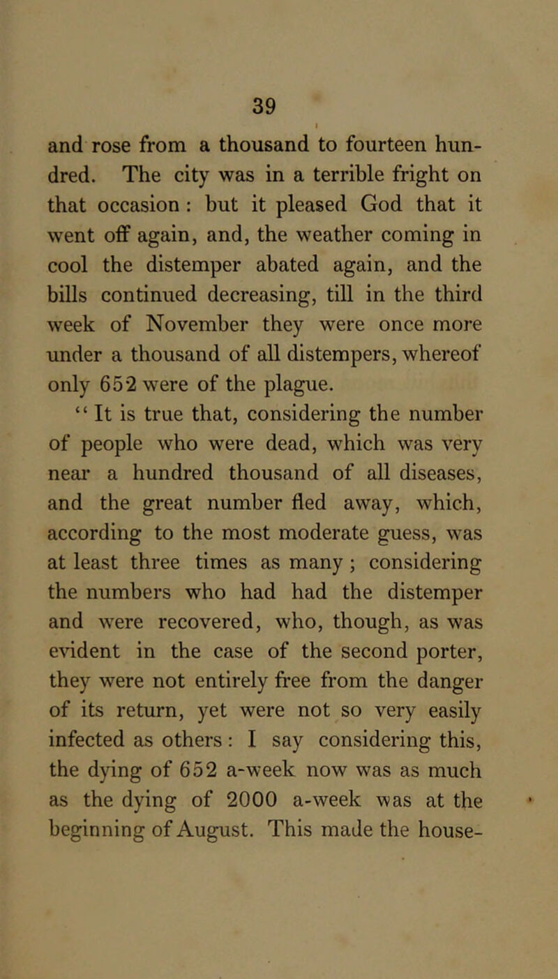 I and rose from a thousand to fourteen hun- dred. The city was in a terrible fright on that occasion : but it pleased God that it went off again, and, the weather coming in cool the distemper abated again, and the bills continued decreasing, till in the third week of November they were once more under a thousand of all distempers, whereof only 65*2 were of the plague. “ It is true that, considering the number of people who were dead, which was very neai* a hundred thousand of all diseases, and the great number fled away, which, according to the most moderate guess, was at least three times as many; considering the numbers who had had the distemper and were recovered, who, though, as was e^ddent in the case of the second porter, they were not entirely free from the danger of its return, yet were not so very easily infected as others: I say considering this, the dying of 652 a-week now was as much as the dying of 2000 a-week was at the beginning of August. This made the house-