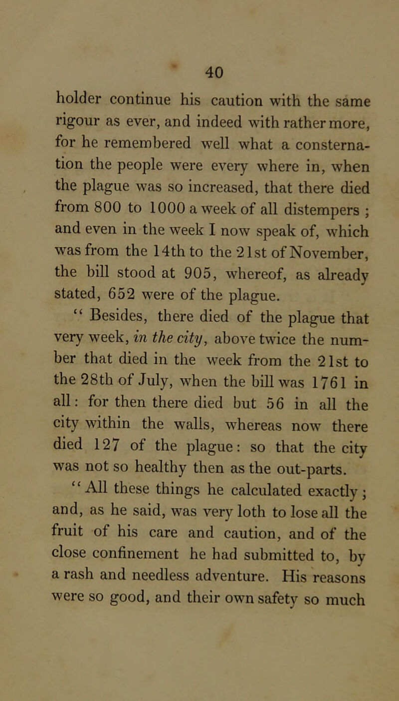 holder continue his caution with the same rigour as ever, and indeed with rather more, for he remembered well what a consterna- tion the people were every where in, when the plague was so increased, that there died from 800 to 1000 a week of all distempers ; and even in the week I now speak of, which was from the 14th to the 21st of November, the bill stood at 905, whereof, as already stated, 652 were of the plague. “ Besides, there died of the plague that very week, in the city, above twice the num- ber that died in the week from the 21st to the 28th of July, when the bill was 1761 in all: for then there died but 5 6 in all the city within the walls, whereas now there died 127 of the plague: so that the city was not so healthy then as the out-parts. “All these things he calculated exactly; and, as he said, was very loth to lose all the fruit of his care and caution, and of the close confinement he had submitted to, by a rash and needless adventure. His reasons were so good, and their own safety so much