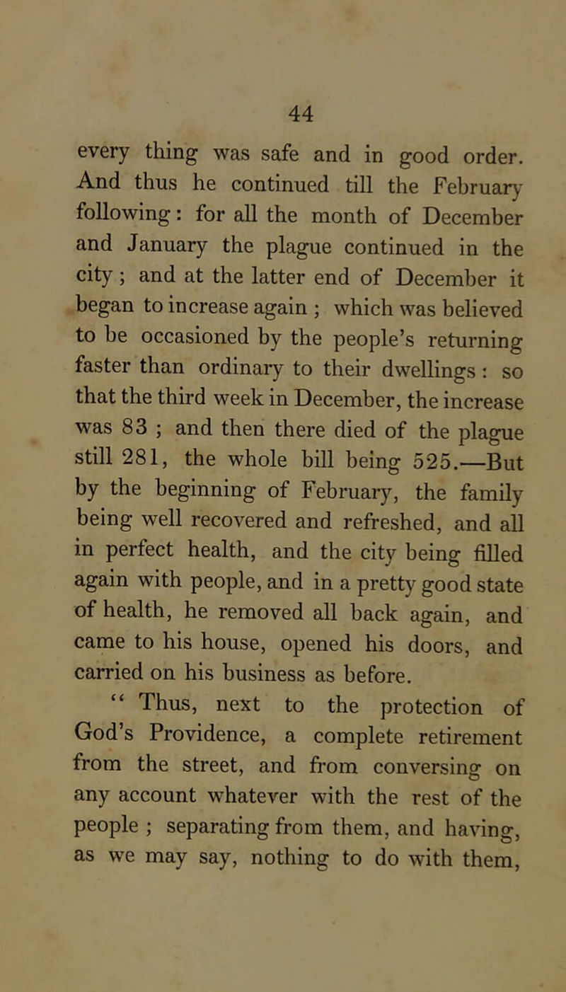every thing was safe and in good order. And thus he continued till the February following: for all the month of December and January the plague continued in the city; and at the latter end of December it began to increase again ; which was believed to be occasioned by the people’s returning faster than ordinary to their dwellings: so that the third week in December, the increase was 83 ; and then there died of the plague still 281, the whole bill being 525.—But by the beginning of February, the family being well recovered and refreshed, and all in perfect health, and the city being filled again with people, and in a pretty good state of health, he removed all back again, and came to his house, opened his doors, and carried on his business as before. “ Thus, next to the protection of God’s Providence, a complete retirement from the street, and from conversing on any account whatever with the rest of the people ; separating from them, and having, as we may say, nothing to do with them.