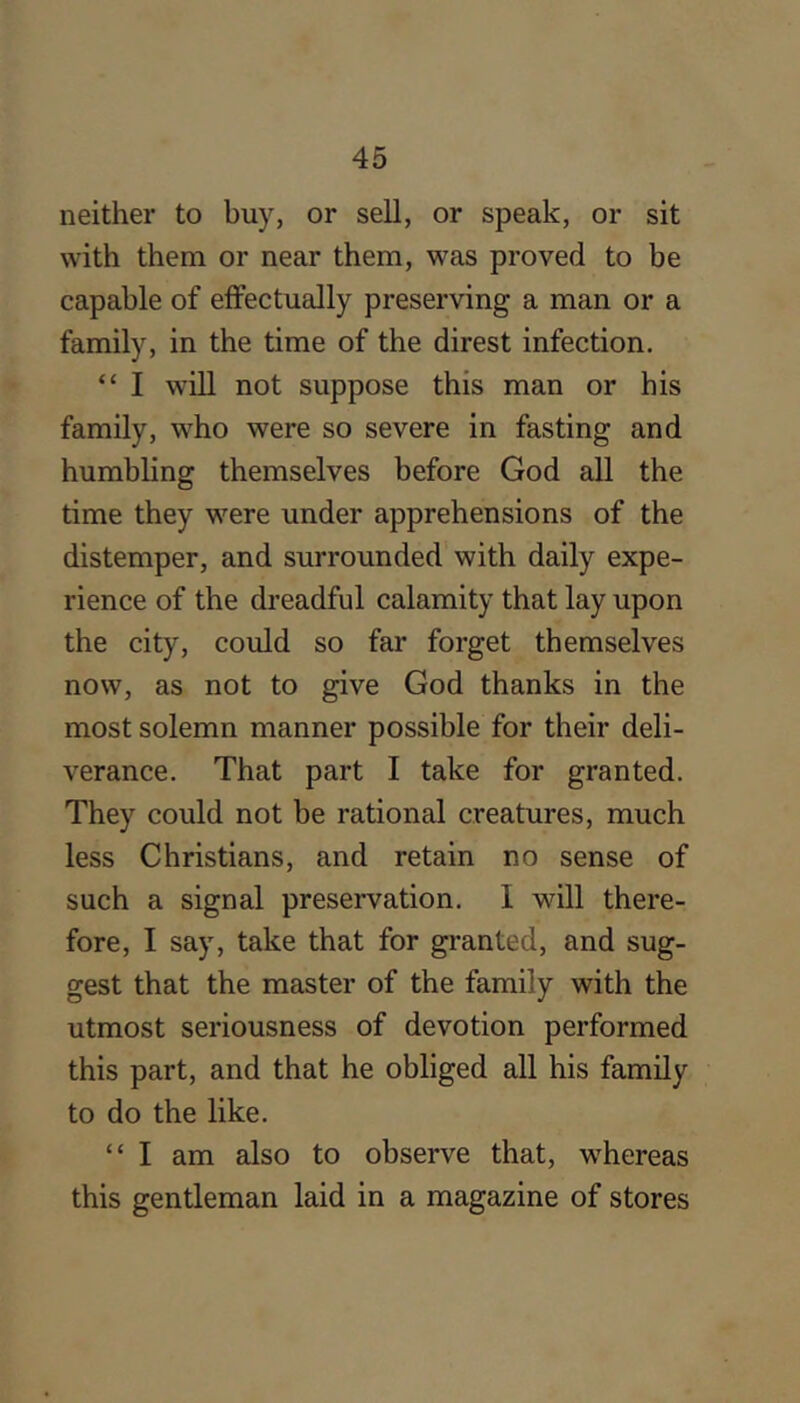 neither to buy, or sell, or speak, or sit with them or near them, was proved to be capable of effectually preserving a man or a family, in the time of the direst infection. “ I wlU not suppose this man or his family, who were so severe in fasting and humbling themselves before God all the time they were under apprehensions of the distemper, and surrounded with daily expe- rience of the dreadful calamity that lay upon the city, could so far forget themselves now, as not to give God thanks in the most solemn manner possible for their deli- verance. That part I take for granted. They could not be rational creatures, much less Christians, and retain no sense of such a signal preservation. I will there- fore, I say, take that for granted, and sug- gest that the master of the family with the utmost seriousness of devotion performed this part, and that he obliged all his family to do the like. “ I am also to observe that, whereas this gentleman laid in a magazine of stores