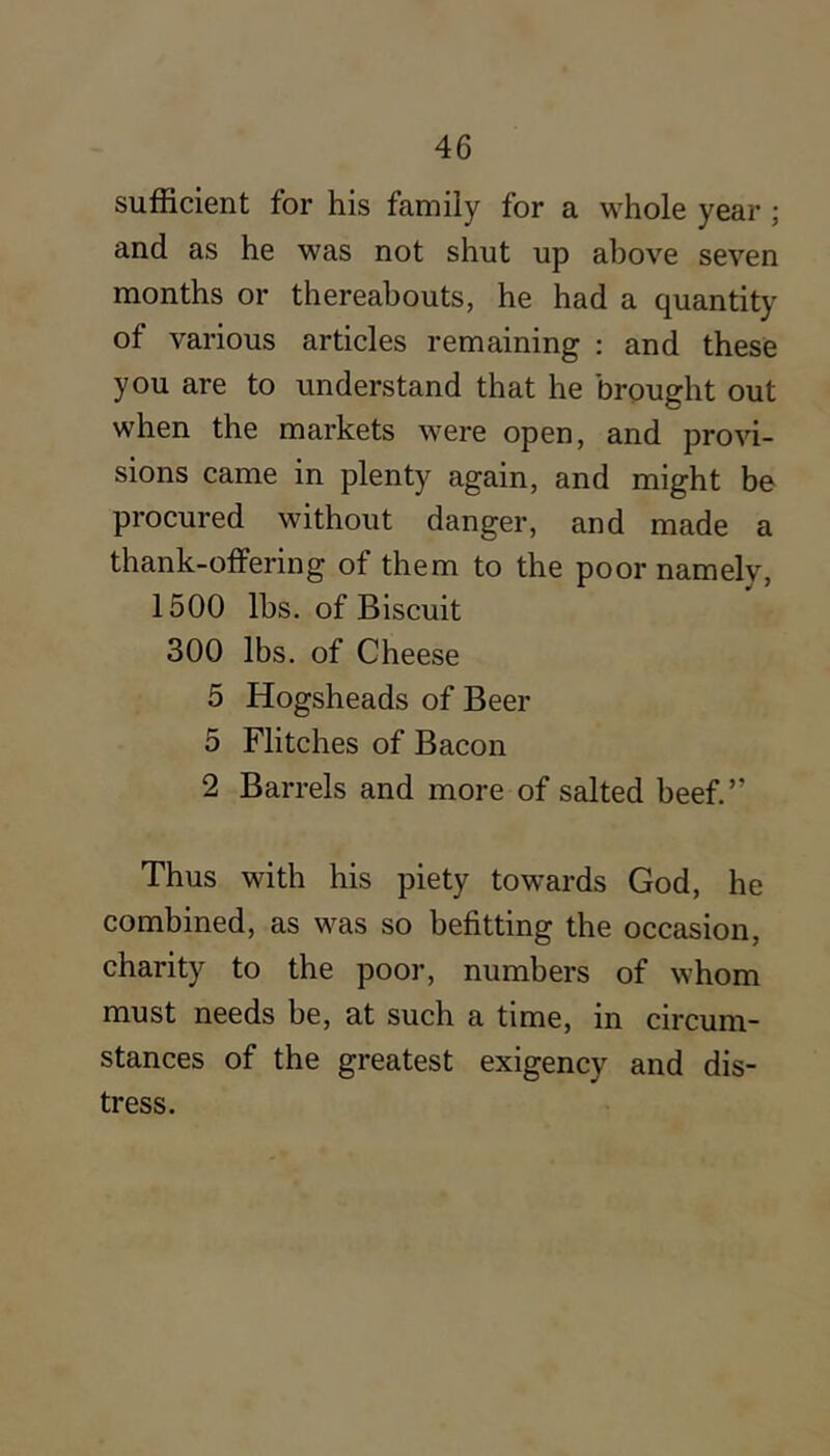 sufficient for his family for a whole year ; and as he was not shut up above seven months or thereabouts, he had a quantity of various articles remaining ; and these you are to understand that he brought out when the markets were open, and provi- sions came in plenty again, and might be procured without danger, and made a thank-offering of them to the poor namely, 1500 lbs. of Biscuit 300 lbs. of Cheese 5 Hogsheads of Beer 5 Flitches of Bacon 2 Barrels and more of salted beef.” Thus with his piety towards God, he combined, as was so befitting the occasion, charity to the poor, numbers of whom must needs be, at such a time, in circum- stances of the greatest exigency and dis- tress.