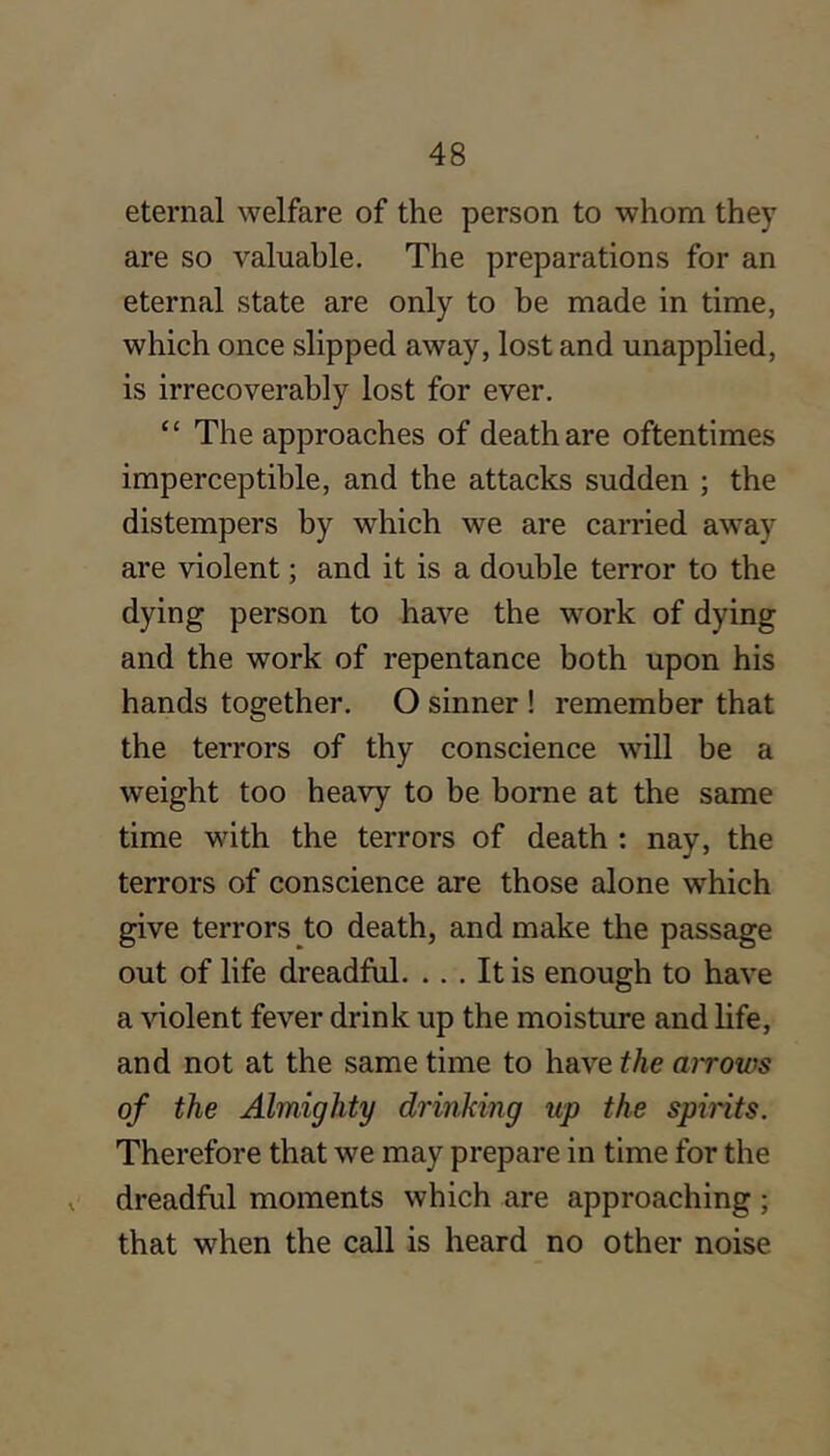 eternal welfare of the person to whom they are so valuable. The preparations for an eternal state are only to be made in time, which once slipped away, lost and unapplied, is irrecoverably lost for ever. “ The approaches of death are oftentimes imperceptible, and the attacks sudden ; the distempers by which we are carried away are violent; and it is a double terror to the dying person to have the work of dying and the work of repentance both upon his hands together. O sinner ! remember that the terrors of thy conscience will be a weight too heavy to be borne at the same time with the terrors of death : nay, the terrors of conscience are those alone which give terrors to death, and make the passage out of life dreadful. ... It is enough to have a violent fever drink up the moisture and life, and not at the same time to have the airows of the Almighty drinking up the spirits. Therefore that we may prepare in time for the X dreadful moments which are approaching ; that when the call is heard no other noise