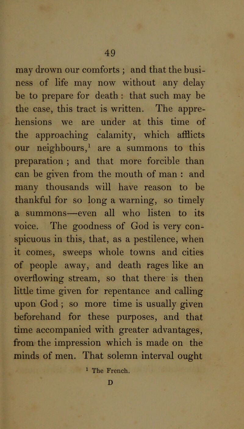 may drown our comforts ; and that the busi- ness of life may now without any delay be to prepare for death : that such may be the case, this tract is written. The appre- hensions we are under at this time of the approaching calamity, which afflicts our neighbours,^ are a summons to this preparation ; and that more forcible than can be given from the mouth of man : and many thousands will have reason to be thankful for so long a warning, so timely a summons—even all who listen to its voice. The goodness of God is very con- spicuous in this, that, as a pestilence, when it comes, sweeps whole towns and cities of people away, and death rages like an overflowing stream, so that there' is then little time given for repentance and calling upon God; so more time is usually given beforehand for these purposes, and that time accompanied with greater advantages, from the impression which is made on the minds of men. That solemn interval ought * The French. D