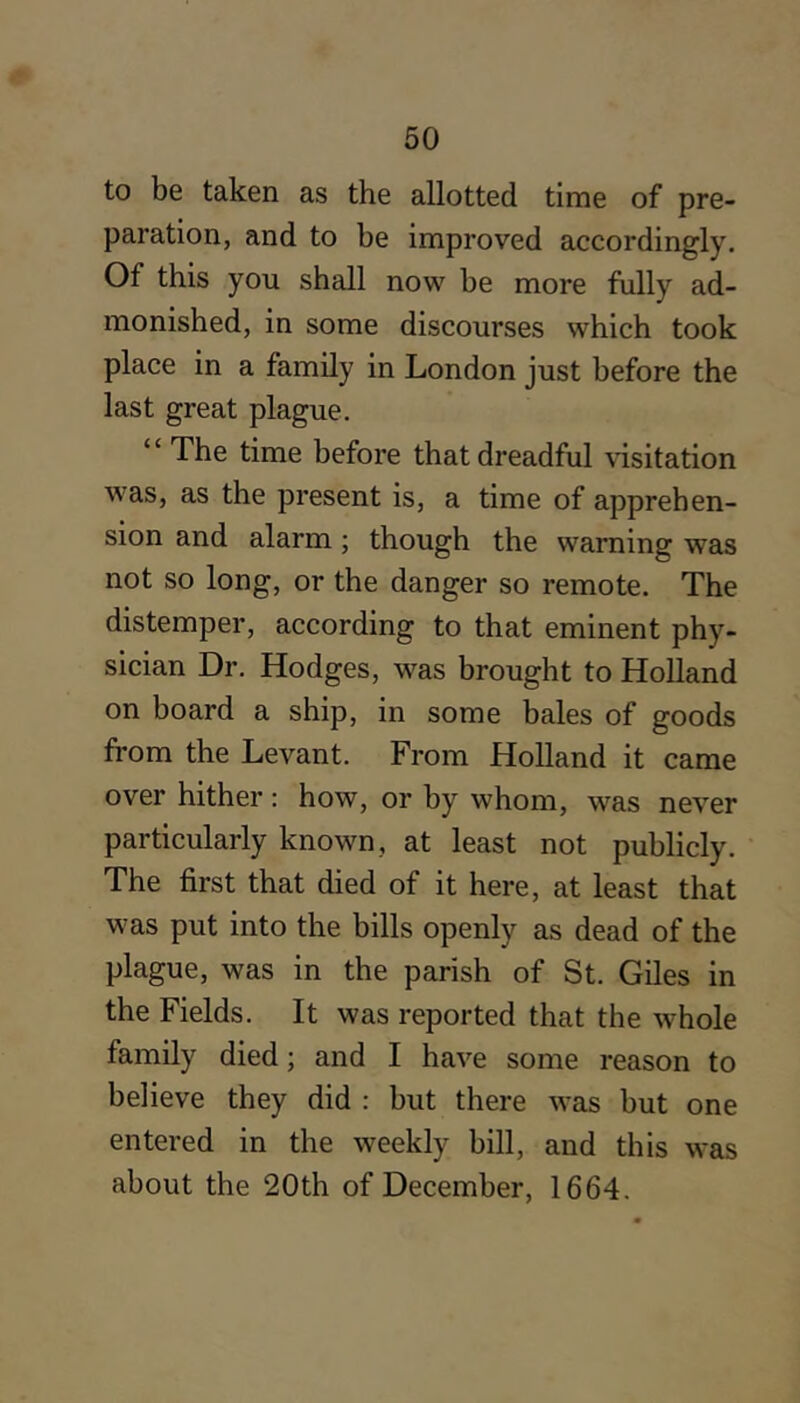 to be taken as the allotted time of pre- paration, and to be improved accordingly. Of this you shall now be more fully ad- monished, in some discourses which took place in a family in London just before the last great plague. “ The time before that dreadful \'isitation was, as the present is, a time of apprehen- sion and alarm ; though the warning was not so long, or the danger so remote. The distemper, according to that eminent phy- sician Dr. Hodges, was brought to Holland on board a ship, in some bales of goods from the Levant. From Holland it came over hither: how, or by whom, was never particularly known, at least not publicly. The first that died of it here, at least that was put into the bills openly as dead of the plague, was in the parish of St. Giles in the Fields. It was reported that the whole family died; and I have some reason to believe they did : but there was but one entered in the weekly bill, and this was about the 20th of December, 1664.