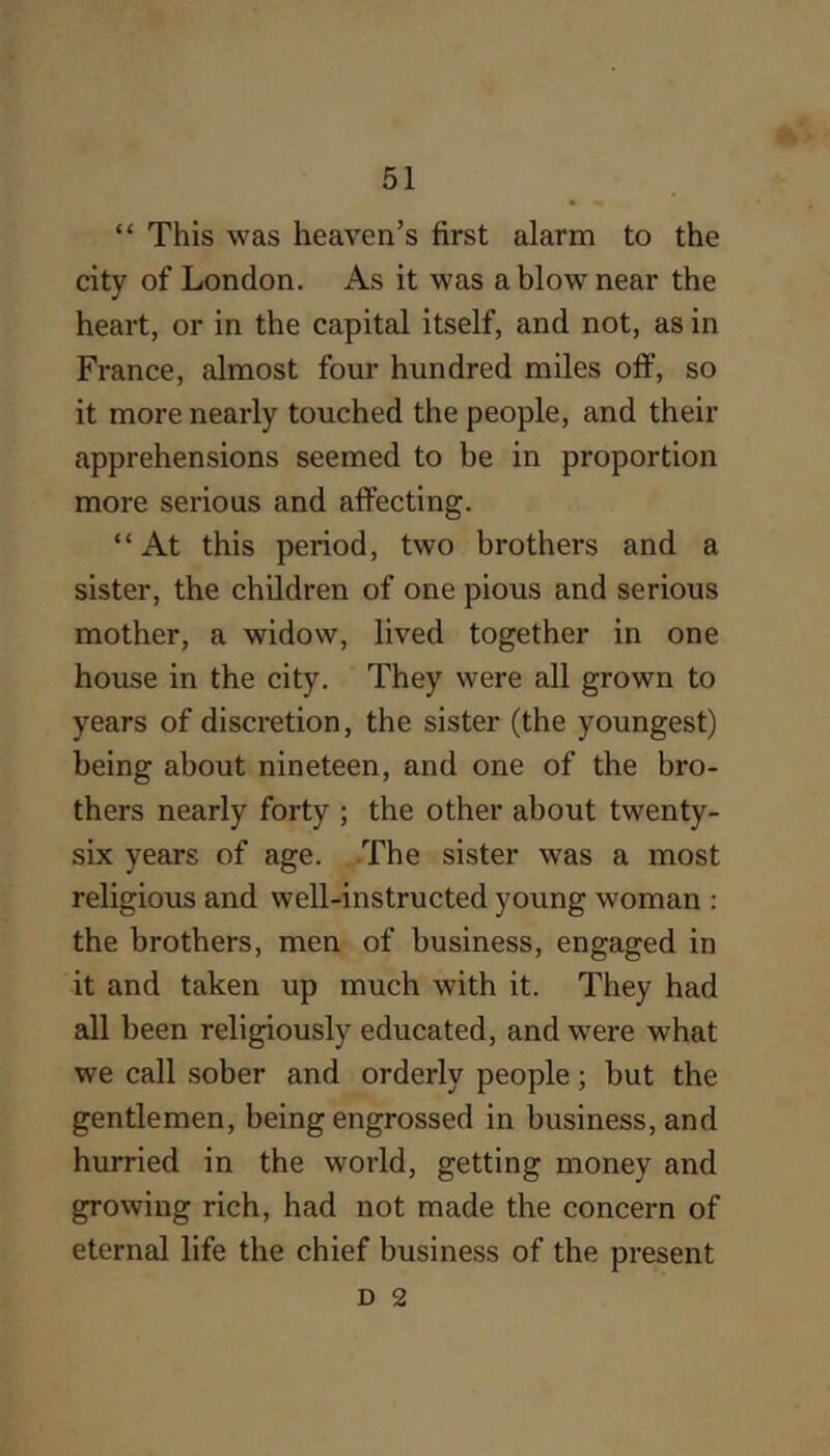 “ This was heaven’s first alarm to the city of London. As it was a blow near the heart, or in the capital itself, and not, as in France, almost four hundred miles off, so it more nearly touched the people, and their apprehensions seemed to be in proportion more serious and affecting. “At this period, two brothers and a sister, the children of one pious and serious mother, a widow, lived together in one house in the city. They were all grown to years of discretion, the sister (the youngest) being about nineteen, and one of the bro- thers nearly forty ; the other about twenty- six years of age. The sister was a most religious and well-instructed young woman : the brothers, men of business, engaged in it and taken up much with it. They had all been religiously educated, and were what we call sober and orderly people; but the gentlemen, being engrossed in business, and hurried in the world, getting money and growing rich, had not made the concern of eternal life the chief business of the present