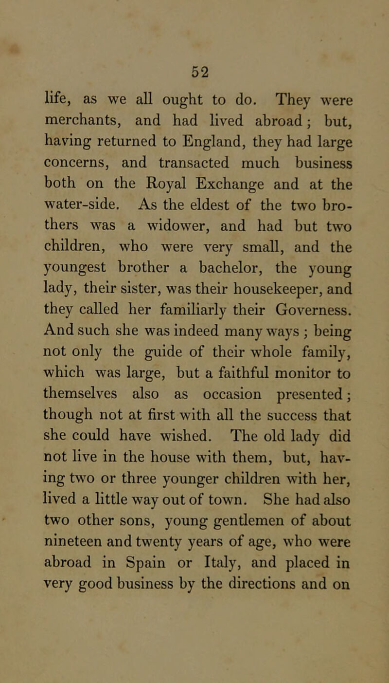 life, as we all ought to do. They were merchants, and had lived abroad; but, having returned to England, they had large concerns, and transacted much business both on the Royal Exchange and at the water-side. As the eldest of the two bro- thers was a widower, and had but two children, who were very small, and the youngest brother a bachelor, the young lady, their sister, was their housekeeper, and they called her familiarly their Governess. And such she was indeed many ways ; being not only the guide of their whole family, which was large, but a faithful monitor to themselves also as occasion presented; though not at first with all the success that she could have wished. The old lady did not live in the house with them, but, hav- ing two or three younger children with her, lived a little way out of town. She had also two other sons, young gentlemen of about nineteen and twenty years of age, who were abroad in Spain or Italy, and placed in very good business by the directions and on