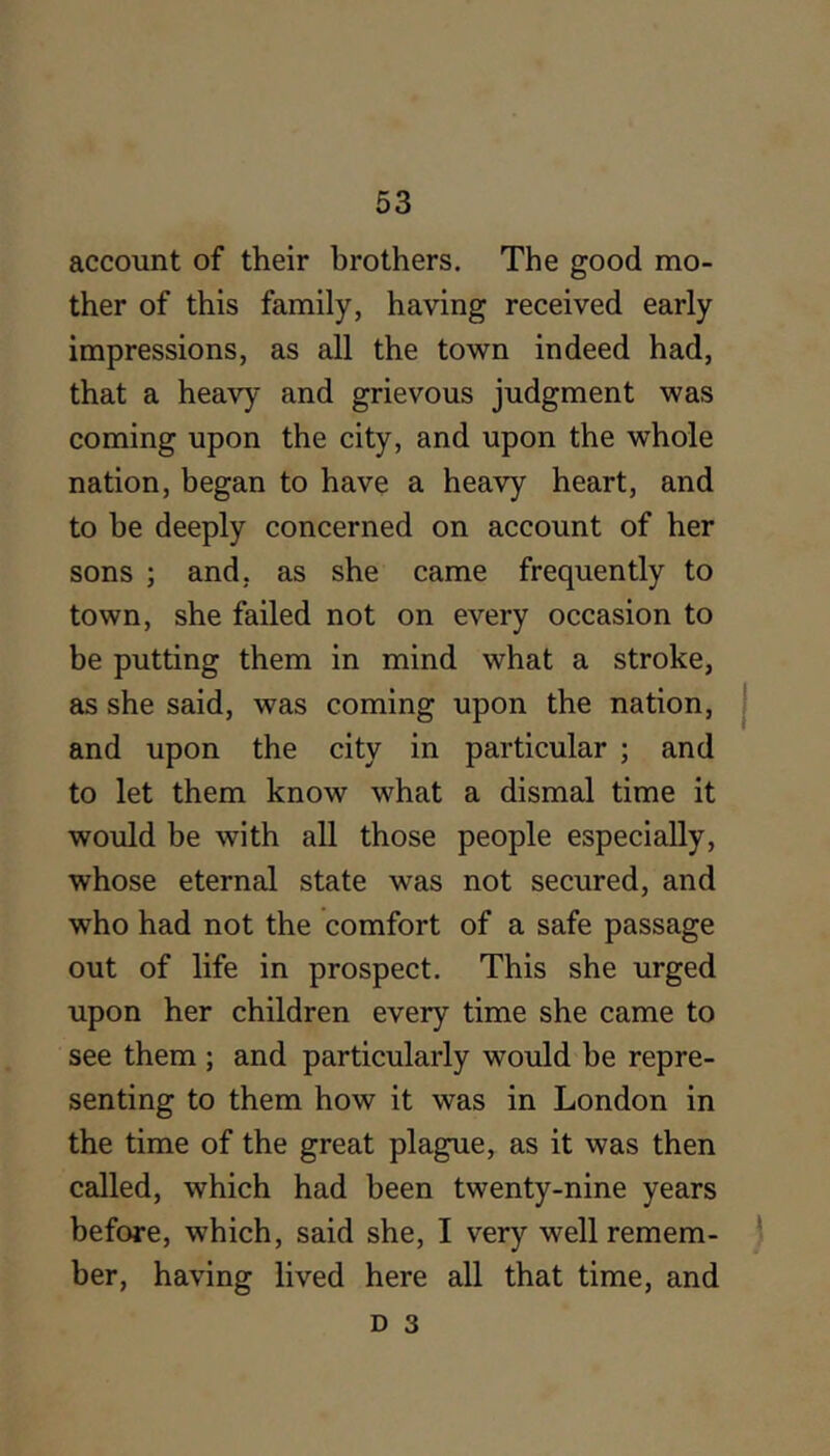 account of their brothers. The good mo- ther of this family, having received early impressions, as all the town indeed had, that a heavy and grievous judgment was coming upon the city, and upon the whole nation, began to have a heavy heart, and to be deeply concerned on account of her sons ; and, as she came frequently to town, she failed not on every occasion to be putting them in mind what a stroke, as she said, was coming upon the nation, | and upon the city in particular ; and to let them know what a dismal time it would be with all those people especially, whose eternal state was not secured, and who had not the comfort of a safe passage out of life in prospect. This she urged upon her children every time she came to see them ; and particularly would he repre- senting to them how it was in London in the time of the great plague, as it was then called, which had been twenty-nine years before, which, said she, I very well remem- ) her, having lived here all that time, and