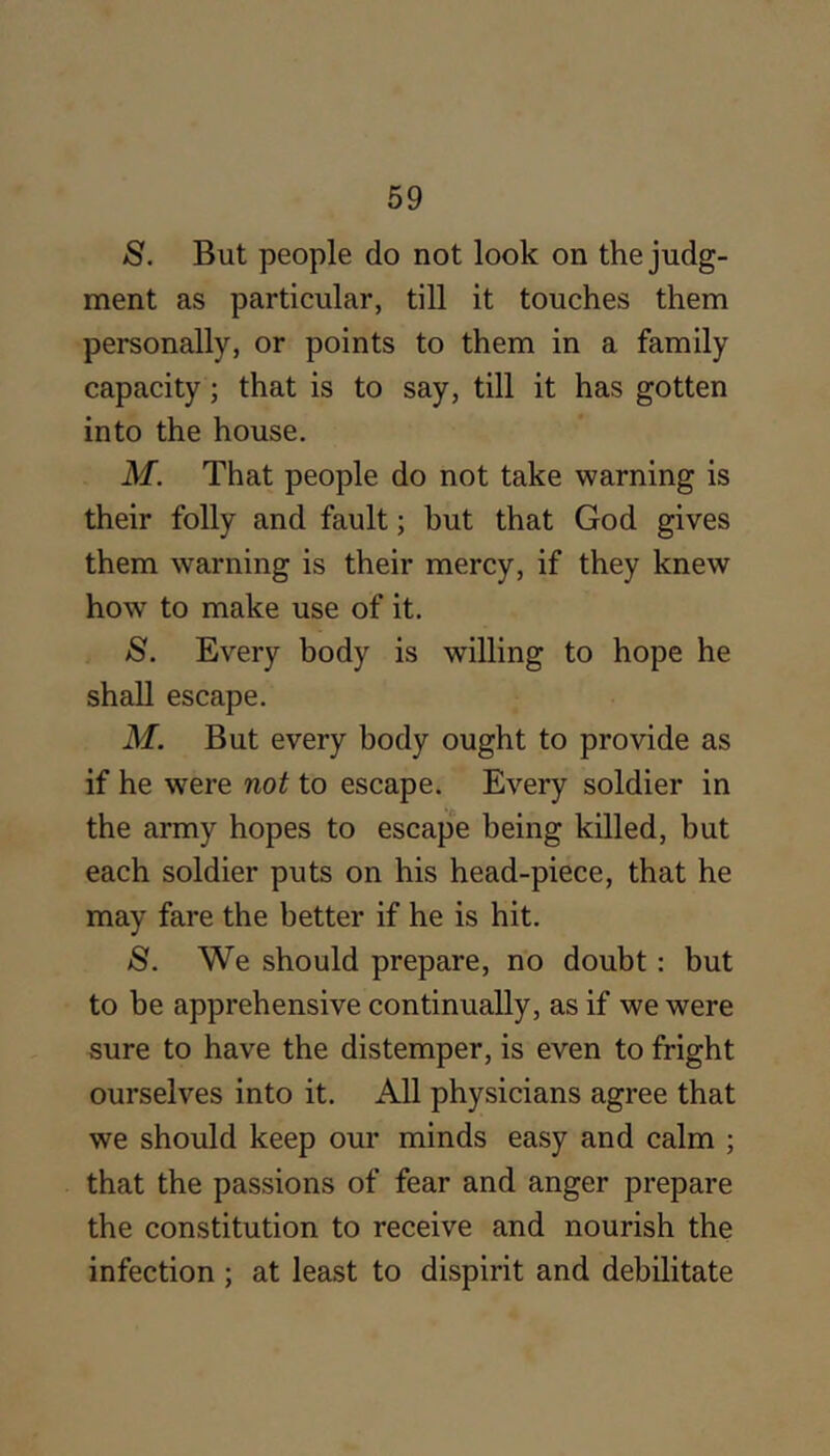 S. But people do not look on the judg- ment as particular, till it touches them personally, or points to them in a family capacity; that is to say, till it has gotten into the house. M. That people do not take warning is their folly and fault; but that God gives them warning is their mercy, if they knew how to make use of it. S. Every body is willing to hope he shall escape. M. But every body ought to provide as if he were not to escape. Every soldier in the army hopes to escape being killed, but each soldier puts on his head-piece, that he may fare the better if he is hit. S. We should prepare, no doubt: but to be apprehensive continually, as if we were sure to have the distemper, is even to fright ourselves into it. All physicians agree that we should keep our minds easy and calm ; that the passions of fear and anger prepare the constitution to receive and nourish the infection ; at least to dispirit and debilitate