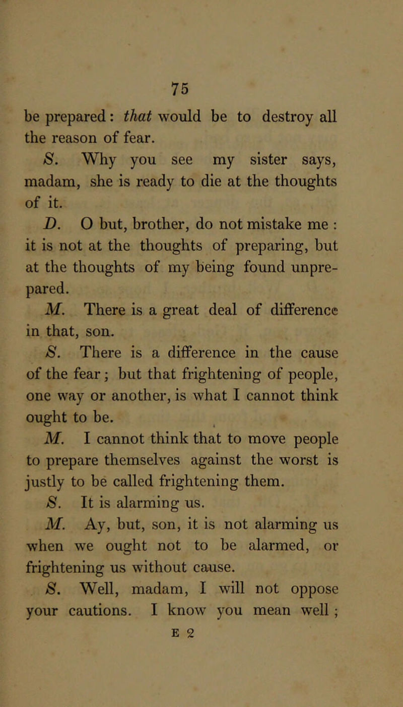 be prepared: that would be to destroy all the reason of fear. S. Why you see my sister says, madam, she is ready to die at the thoughts of it. Z). O but, brother, do not mistake me : it is not at the thoughts of preparing, but at the thoughts of my being found unpre- pared. M. There is a great deal of difference in that, son. S. There is a difference in the cause of the fear; but that frightening of people, one way or another, is what I cannot think ought to be. M. I cannot think that to move people to prepare themselves against the worst is justly to be called frightening them. S. It is alarming us. M. Ay, but, son, it is not alarming us when we ought not to be alarmed, or frightening us without cause. 8. Well, madam, I will not oppose your cautions. I know you mean well ;