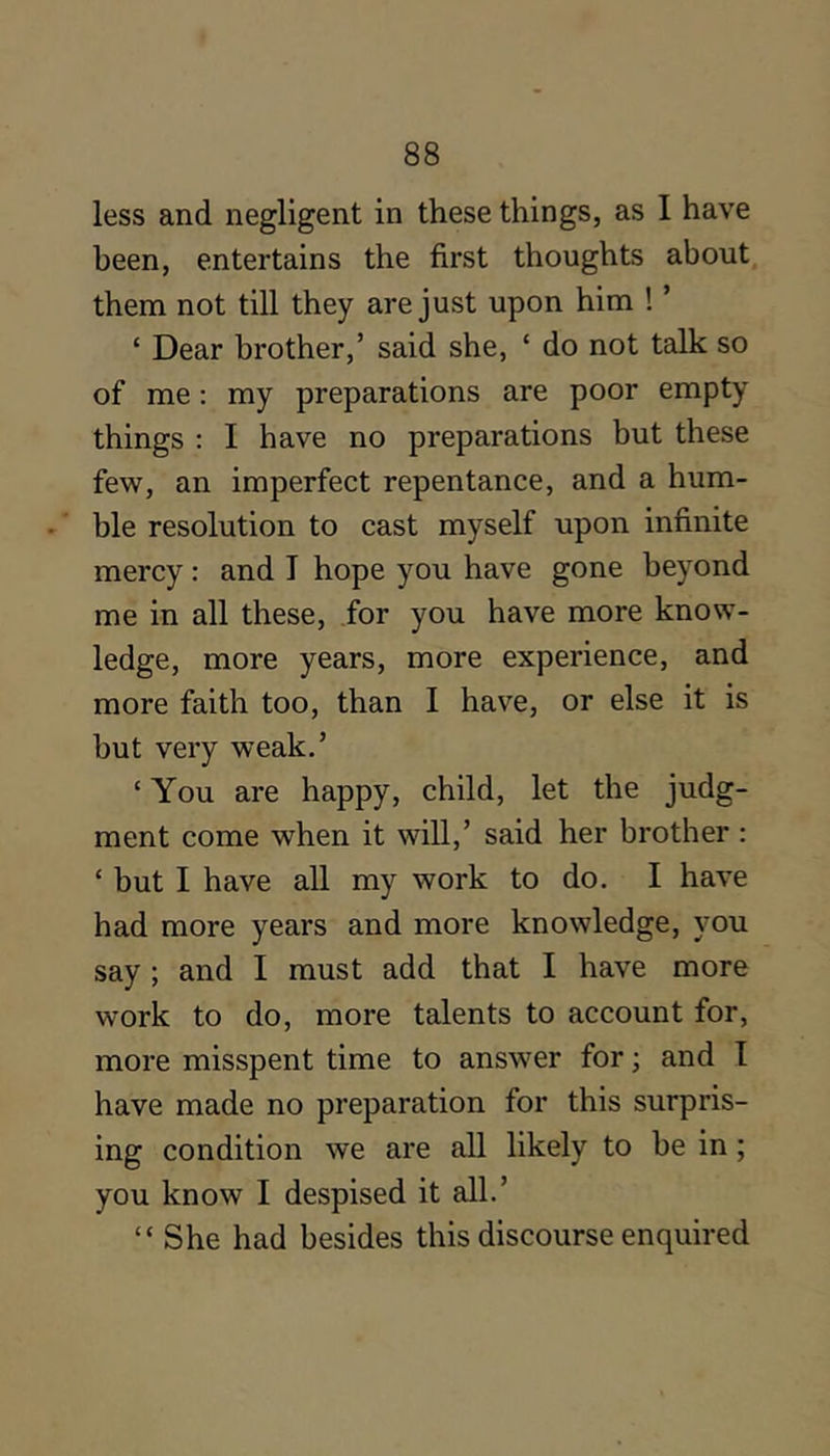 less and negligent in these things, as I have been, entertains the first thoughts about, them not till they are just upon him ! ’ ‘ Dear brother,’ said she, ‘ do not talk so of me: my preparations are poor empty things : I have no preparations but these few, an imperfect repentance, and a hum- .' ble resolution to cast myself upon infinite mercy: and I hope you have gone beyond me in all these, for you have more know- ledge, more years, more experience, and more faith too, than I have, or else it is but very weak.’ ‘ You are happy, child, let the judg- ment come when it will,’ said her brother : ‘ but I have all my work to do. I have had more years and more knowledge, you say ; and I must add that I have more work to do, more talents to account for, more misspent time to answer for; and I have made no preparation for this surpris- ing condition we are all likely to be in; you know I despised it all.’ “ She had besides this discourse enquired