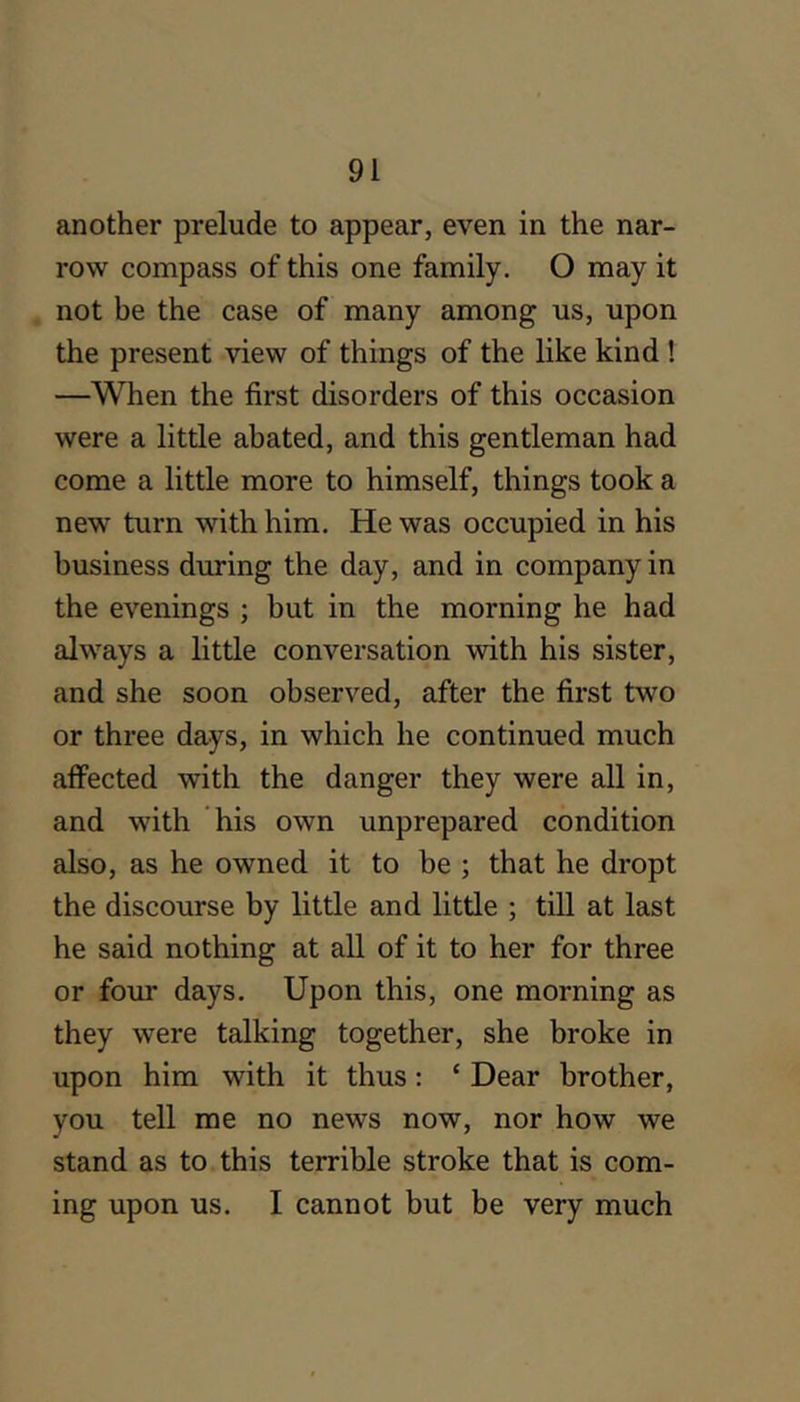 another prelude to appear, even in the nar- row compass of this one family. O may it not be the case of many among us, upon the present view of things of the like kind ! —When the first disorders of this occasion were a little abated, and this gentleman had come a little more to himself, things took a new turn with him. He was occupied in his business during the day, and in company in the evenings ; but in the morning he had always a little conversation with his sister, and she soon observed, after the first two or three days, in which he continued much affected with the danger they were all in, and with his own unprepared condition also, as he owned it to be ; that he dropt the discourse by little and little ; till at last he said nothing at all of it to her for three or four days. Upon this, one morning as they were talking together, she broke in upon him with it thus; ‘ Dear brother, you tell me no news now, nor how we stand as to this terrible stroke that is com- ing upon us. I cannot but be very much