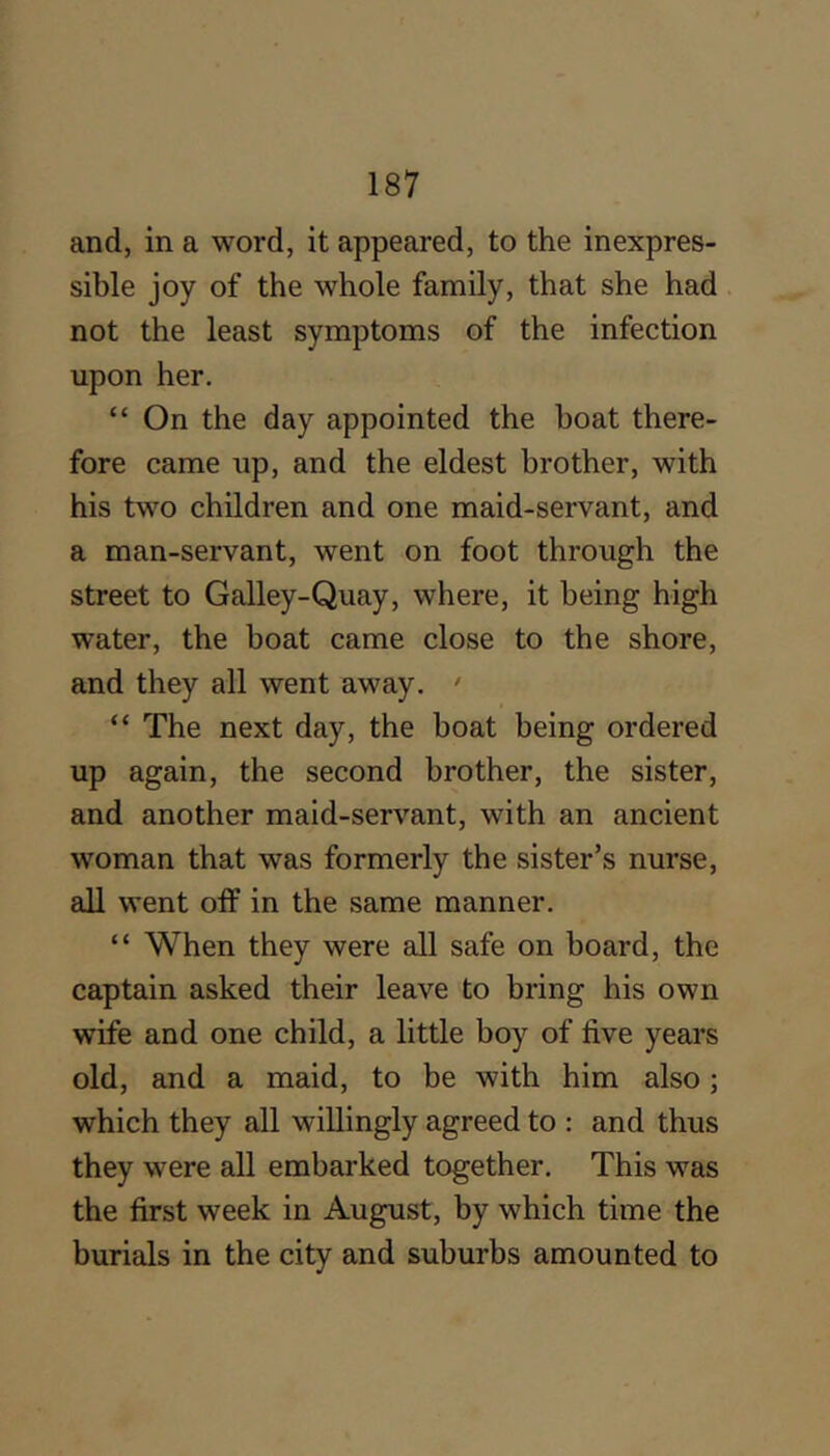 and, in a word, it appeared, to the inexpres- sible joy of the whole family, that she had not the least symptoms of the infection upon her. “ On the day appointed the boat there- fore came up, and the eldest brother, with his two children and one maid-servant, and a man-servant, went on foot through the street to Galley-Quay, where, it being high water, the boat came close to the shore, and they all went away. ' “ The next day, the boat being ordered up again, the second brother, the sister, and another maid-servant, with an ancient woman that was formerly the sister’s nurse, all went oif in the same manner. “ When they were all safe on board, the captain asked their leave to bring his own wife and one child, a little boy of five years old, and a maid, to be with him also; which they all willingly agreed to : and thus they were all embarked together. This was the first week in August, by which time the burials in the city and suburbs amounted to