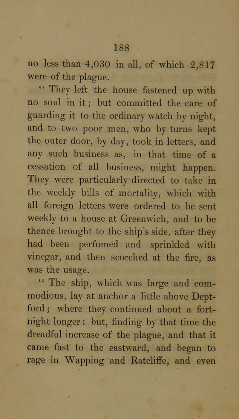 no less than 4,030 in all, of which 2,817 were of the plague. “ They left the house fastened up with no soul in it; but committed the care of guarding it to the ordinary watch by night, and to two poor men, who by turns kept the outer door, by day, took in letters, and any such business as, in that time of a cessation of all business, might happen. They were particularly • directed to take in the weekly bills of mortality, which with all foreign letters were ordered to be sent weekly to a house at Greenwich, and to be thence brought to the ship’s side, after they had been perfumed and sprinkled with vinegar, and then scorched at the fire, as was the usage. “ The ship, which was large and com- modious, lay at anchor a little above Dept- ford ; where they continued about a fort- night longer: but, finding by that time the dreadful increase of the plague, and that it came fast to the eastward, and began to rage in Wapping and Ratcliffe, and even