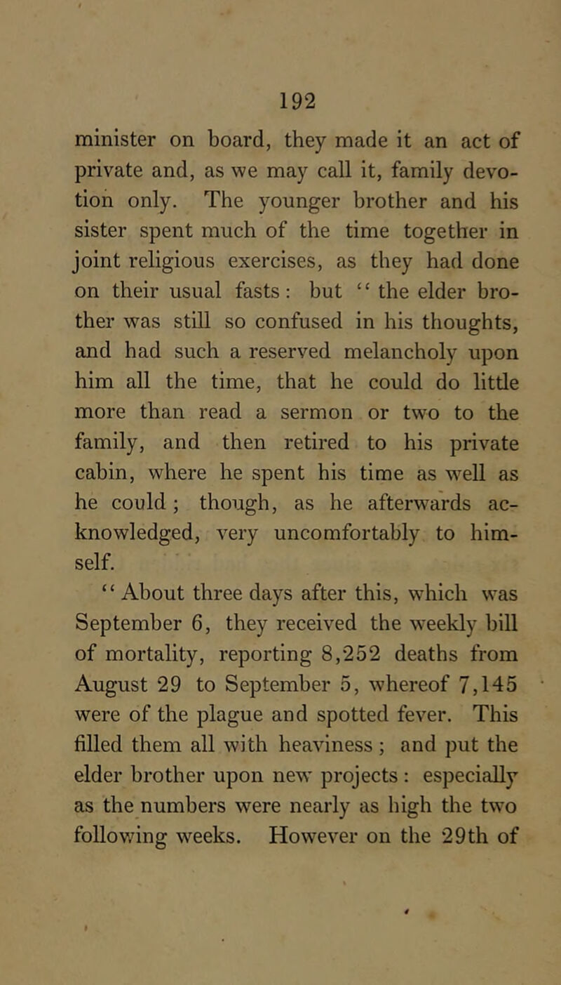 minister on board, they made it an act of private and, as we may call it, family devo- tion only. The younger brother and his sister spent much of the time together in joint religious exercises, as they had done on their usual fasts: but “ the elder bro- ther was still so confused in his thoughts, and had such a reserved melancholy upon him all the time, that he could do little more than read a sermon or two to the family, and then retired to his private cabin, where he spent his time as w^ell as he could; though, as he afterwards ac- knowledged, very uncomfortably to him- self. “ About three days after this, which was September 6, they received the weekly bill of mortality, reporting 8,252 deaths from August 29 to September 5, whereof 7,145 were of the plague and spotted fever. This filled them all with heaviness ; and put the elder brother upon new projects : especially as the numbers were nearly as high the two foliov/ing w^eeks. However on the 29th of I