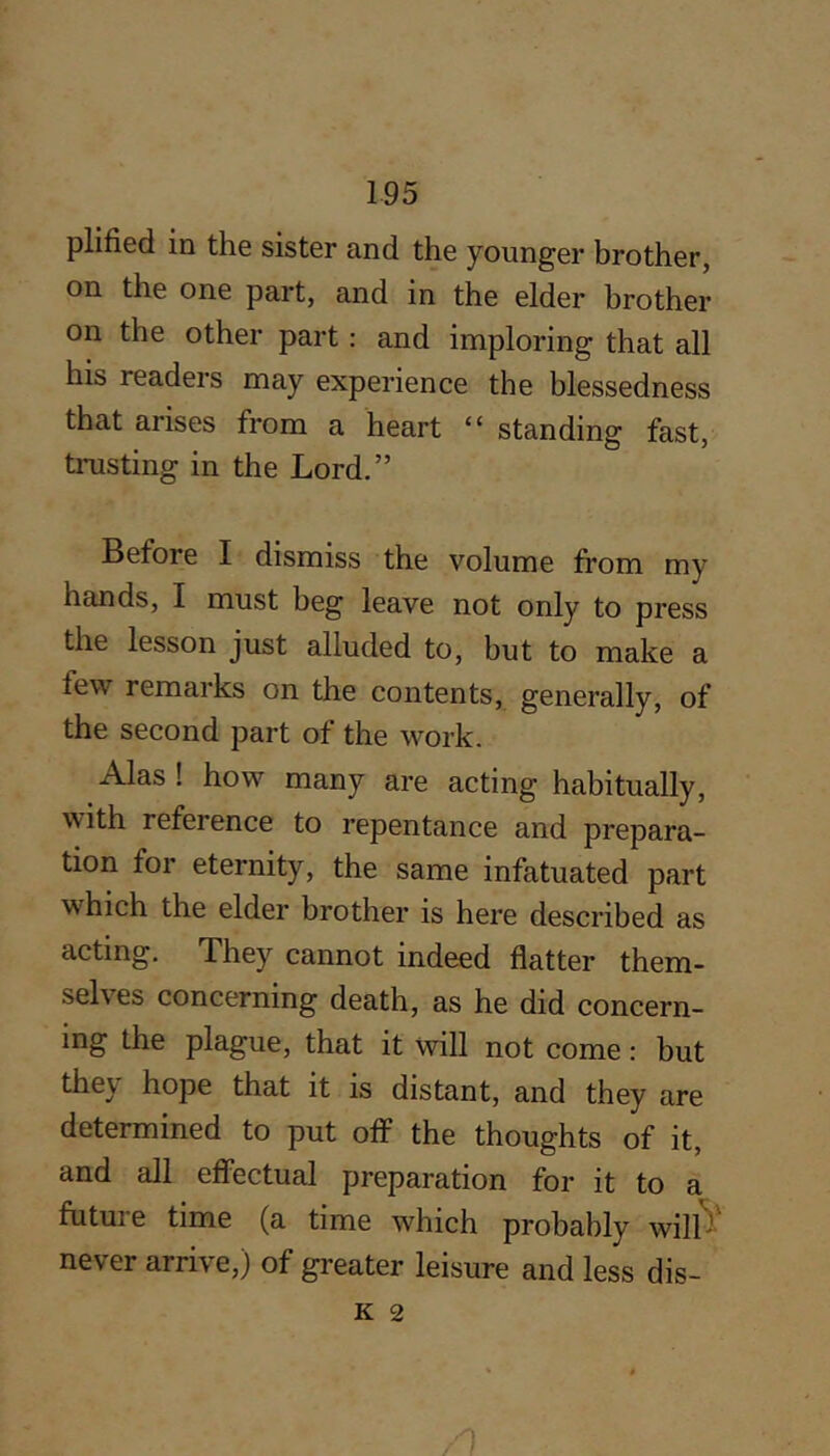 plified in the sister and the younger brother, on the one part, and in the elder brother on the other part; and imploring that all his readers may experience the blessedness that arises from a heart “ standing fast, trusting in the Lord.” Before I dismiss the volume from my hands, I must beg leave not only to press the lesson just alluded to, but to make a few remarks on the contents, generally, of the second part of the work. Alas ! how many are acting habitually, with reference to repentance and prepara- tion for eternity, the same infatuated part which the elder brother is here described as acting. They cannot indeed flatter them- selves concerning death, as he did concern- ing the plague, that it will not come: but they hope that it is distant, and they are determined to put off the thoughts of it, and all effectual preparation for it to a future time (a time which probably will^' never arrive,) of greater leisure and less dis-