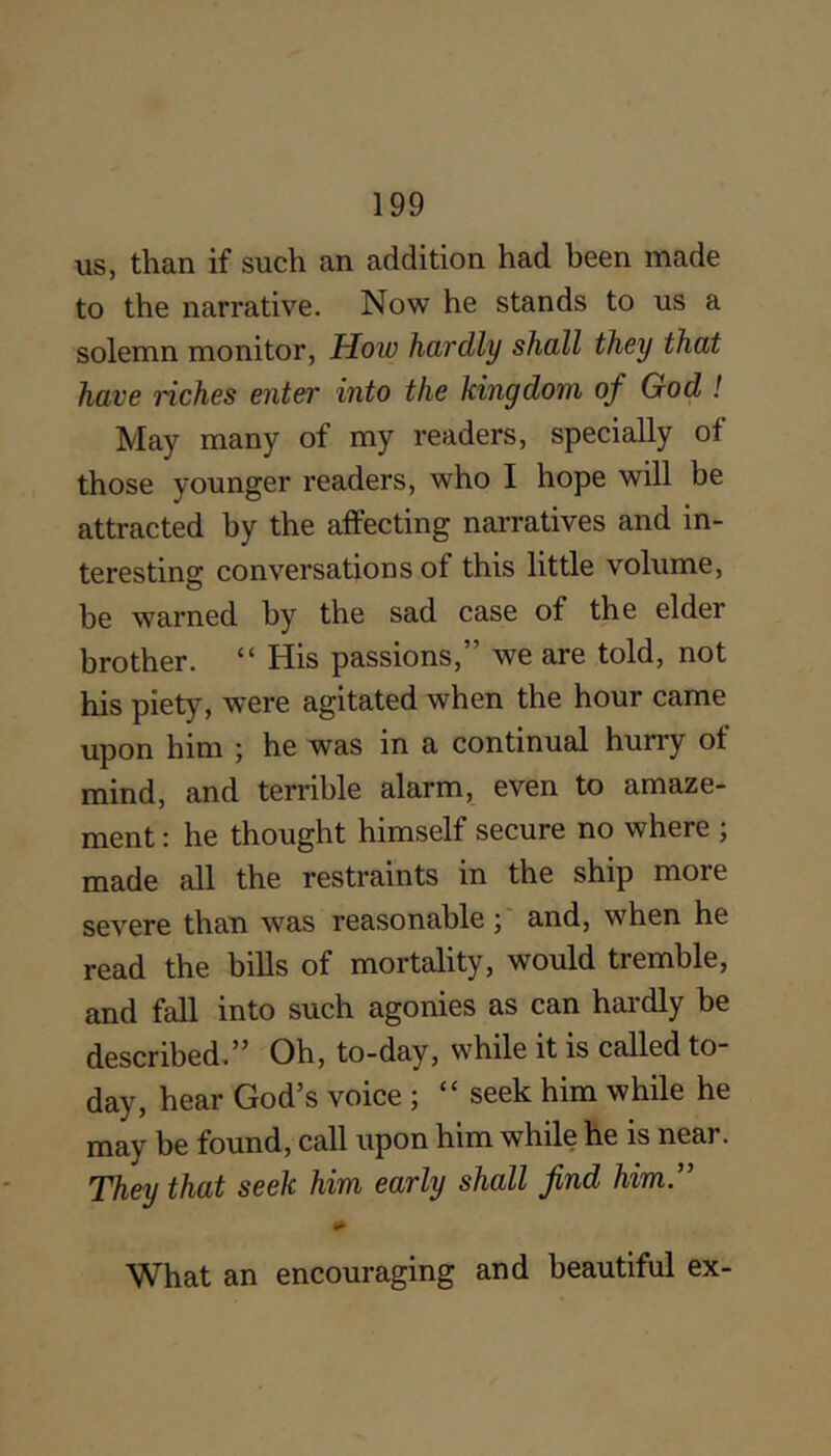 us, than if such an addition had been made to the narrative. Now he stands to us a solemn monitor, How hardly shall they that have riches enter into the kingdom of God ! May many of my readers, specially of those younger readers, who I hope will be attracted by the affecting narratives and in- teresting conversations of this little volume, be warned by the sad case of the elder brother. “ His passions,” we are told, not his piety, were agitated when the hour came upon him ; he was in a continual hurry of mind, and terrible alarm, even to amaze- ment : he thought himself secure no where ; made all the restraints in the ship more severe than was reasonableand, when he read the bills of mortality, would tremble, and fall into such agonies as can hardly he described.Oh, to-day, while it is called tO day, hear God’s voice ; “ seek him while he may be found, call upon him while he is near. They that seek him early shall find him” What an encouraging and beautiful ex-