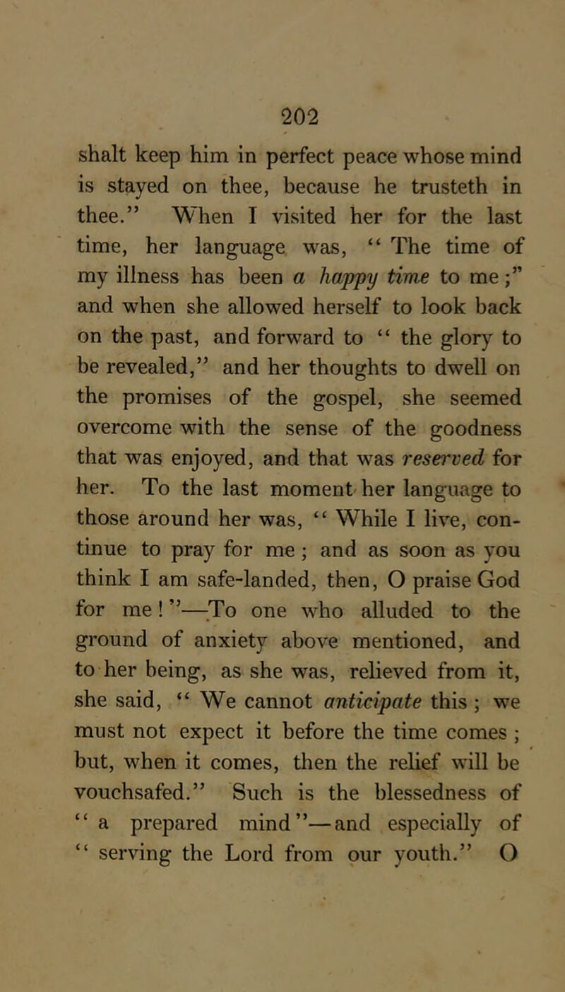 shalt keep him in perfect peace whose mind is stayed on thee, because he trusteth in thee.” When I visited her for the last time, her language was, “ The time of my illness has been a happy time to me and when she allowed herself to look back on the past, and forward to “ the glory to be revealed,” and her thoughts to dwell on the promises of the gospel, she seemed overcome with the sense of the goodness that was enjoyed, and that was reserved for her. To the last moment her language to those around her was, “ While I live, con- tinue to pray for me; and as soon as you think I am safe-landed, then, O praise God for me ! ”—;To one who alluded to the ground of anxiety above mentioned, and to her being, as she was, relieved from it, she said, “We cannot anticipate this ; we must not expect it before the time comes ; but, when it comes, then the relief will be vouchsafed.” Such is the blessedness of “ a prepared mind”—and especially of “ serving the Lord from pur youth.” O