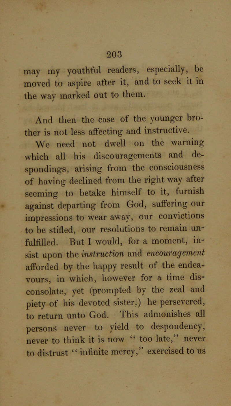 may my youthful readers, especially, be moved to aspire after it, and to seek it in the way marked out to them. And then the case of the younger bro- ther is not less affecting and instructive. We need not dwell on the warning which all his discouragements and de- spondings, arising from the consciousness of having declined from the right way after seeming to betake himself to it, furnish against departing from God, suffering our impressions to wear away, our convictions to be stifled, our resolutions to remain un- fulfilled. But I would, for a moment, in- sist upon the instruction and encouragement afforded by the happy result of the endea- vours, in which, however for a time dis- consolate, yet (prompted by the zeal and piety of his devoted sister.) he persevered, to return unto God. This admonishes all persons never to yield to despondency, never to think it is now “ too late,” never to distrust “ infinite mercy,” exercised to us