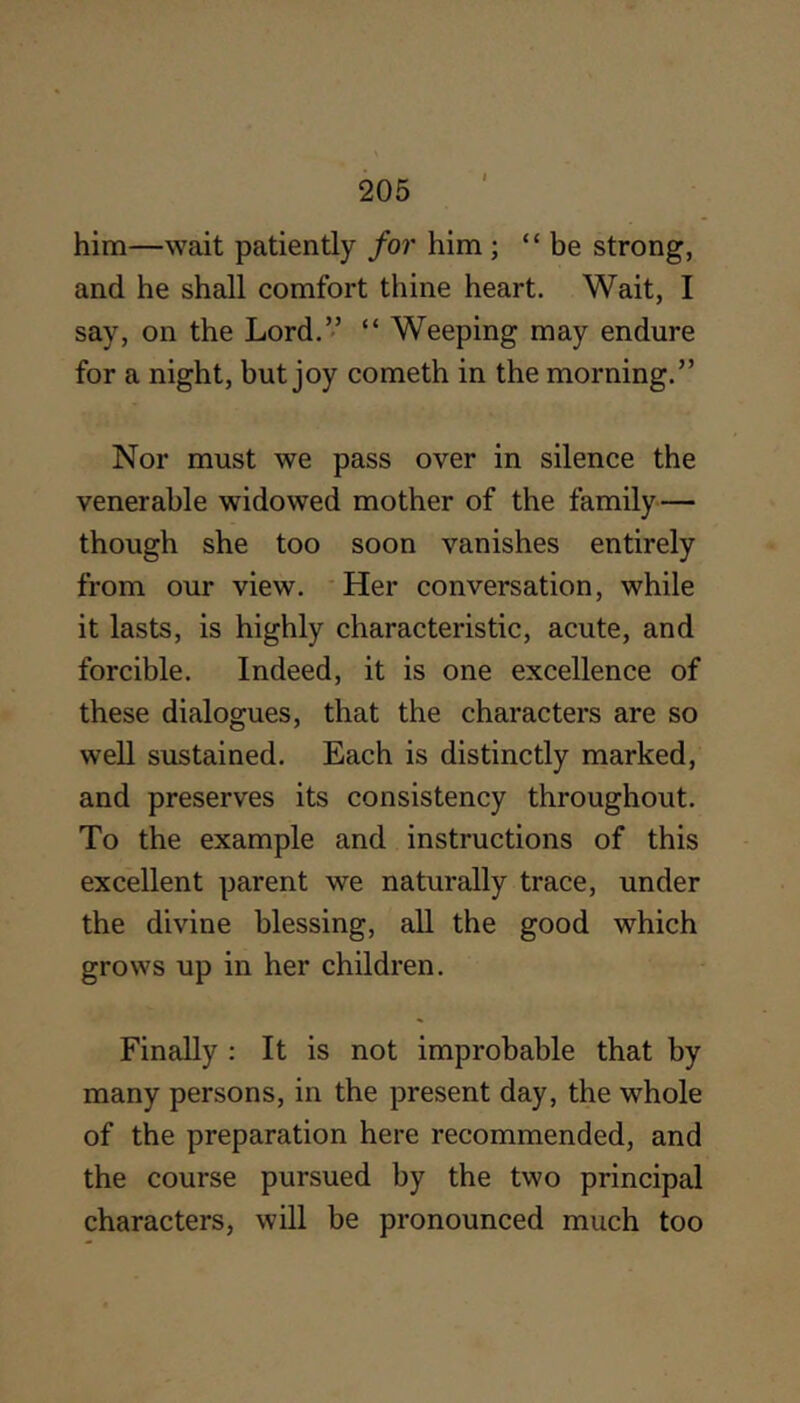 him—wait patiently for him ; “be strong, and he shall comfort thine heart. Wait, I say, on the Lord.’’ “ Weeping may endure for a night, but joy cometh in the morning.” Nor must we pass over in silence the venerable widowed mother of the family— though she too soon vanishes entirely from our view. Her conversation, while it lasts, is highly characteristic, acute, and forcible. Indeed, it is one excellence of these dialogues, that the characters are so well sustained. Each is distinctly marked, and preserves its consistency throughout. To the example and instructions of this excellent parent we naturally trace, under the divine blessing, all the good which grows up in her children. Finally : It is not improbable that by many persons, in the present day, the whole of the preparation here recommended, and the course pursued by the two principal characters, will be pronounced much too