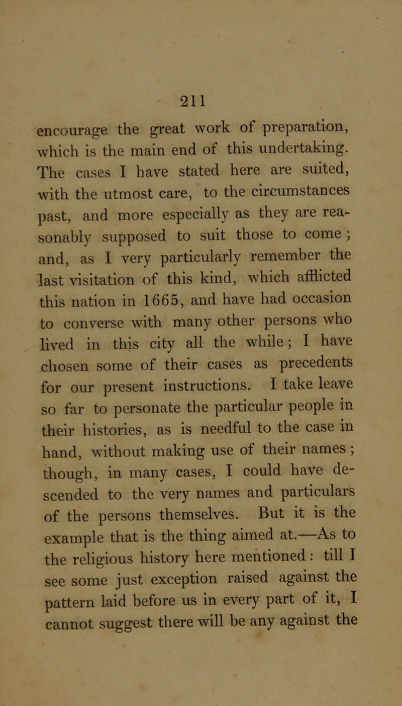 encourage the great work of preparation, which is the main end of this undertaking. The cases I have stated here are suited, with the utmost care, to the circumstances past, and more especially as they are rea- sonably supposed to suit those to come ; and, as I very particularly remember the last visitation of this kind, which afflicted this nation in 1665, and have had occasion to converse with many other persons who lived in this city all the while; I have chosen some of their cases as precedents for our present instructions. I take leave so far to personate the particular people in their histories, as is needful to the case in hand, without making use of their names ; though, in many cases, I could have de- scended to the very names and particulars of the persons themselves. But it is the example that is the thing aimed at.—As to the religious history here mentioned : till I see some just exception raised against the pattern laid before us in every part of it, I cannot suggest there will be any against the