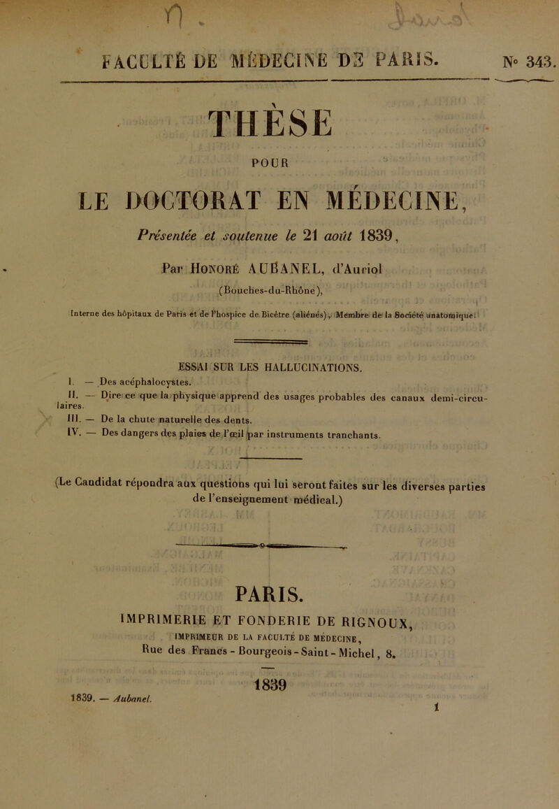 FACULTÉ DE MÉDECINE DS PA R! S. N» 343. THÈSE POUR LE DOCTORAT EN MEDECINE, Présentée et soutenue le 21 août 1839, Par Honoré AUÊANEL, d’Auriol (Bouches-du-Rhône), ,J ; B. Interne des hôpitaux de Paris et de l’hospice de Bicètre (aliénés). Membre de la Société anatomique. I - n. - laires. ni. - iv. ESSAI SUR LES HALLUCINATIONS. Des acéphalocysles. Dire ce que la physique apprend des usages probables des canaux demi-circu- De la chute naturelle des dents. Des dangers des plaies de l’œil par instruments tranchants. (Le Candidat répondra aux questions qui lui seront faites sur les diverses parties de l’enseignement médical.) PARIS. IMPRIMERIE ET FONDERIE DE RIGNOIIX, IMPRIMEUR DE I.A FACULTÉ DE MÉDECINE, Rue des Francs - Bourgeois -Saint - Michel, 8. 1839 1839. — Aubnnel. 1