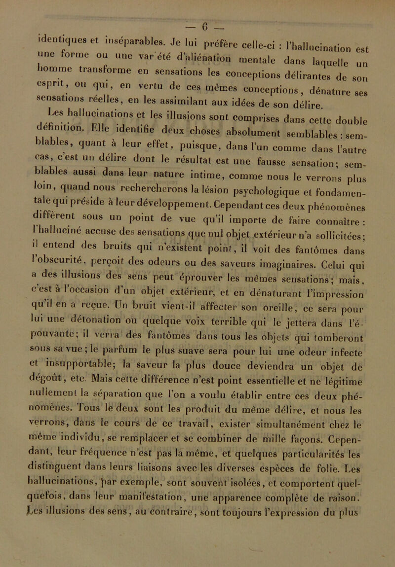 identiques et inséparables. Je lui préfère celle-ci : l'hallucination est une forme ou une var'été d'aliénation mentale dans laquelle un nomme transforme en sensations les conceptions délirantes de son esprit, ou qui, en vertu de ces mêmes conceptions, dénature ses sensations reelles, en les assimilant aux idées de son délire. Les hallucinations et les illusions sont comprises dans cette double dehnition. Elle identifie deux choses absolument semblables : sent- niables, quant a leur effet, puisque, dans l’un comme dans l’autre cas, c’est un délire dont le résultat est une fausse sensation; sem- blables aussi dans leur nature intime, comme nous le verrons plus loin, quand nous rechercherons la lésion psychologique et fondamen- tale qui préside à leur développement. Cependant ces deux phénomènes different sous un point de vue qu’il importe de faire connaître : 1 halluciné accuse des sensations que nul objet extérieur n’a sollicitées; il entend des bruits qui n’existent point, il voit des fantômes dans I obscurité, perçoit des odeurs ou des saveurs imaginaires. Celui qui a des illusions des sens peut éprouver les mêmes sensations; mais, cesta l’occasion d’un objet extérieur, et en dénaturant l’impression qu’il en a reçue. Un bruit vient-il affecter son oreille, ce sera pour lui une détonation ou quelque voix terrible qui le jettera dans l’é- pouvante; il verra des fantômes dans tous les objets qui tomberont sous sa vue; le parfum le plus suave sera pour lui une odeur infecte et insupportable; la saveur la plus douce deviendra un objet de dégoût, etc. Mais celte différence n’est point essentielle et ne légitime nullement la séparation que I on a voulu établir entre ces deux phé- nomènes. Tous le deux sont les produit du même délire, et nous les verrons, dans le cours de ce travail, exister simultanément chez le même individu, se remplacer et se combiner de mille façons. Cepen- dant, leur fréquence n’est pas la même, et quelques particularités les distinguent dans leurs liaisons avec les diverses espèces de folie. Les hallucinations, fiar exemple, sont souvent isolées, et comportent quel- quefois, dans leur manifestation, une apparence complète de raison. Ces illusions des sens, au contraire, sont toujours l’expression du plus