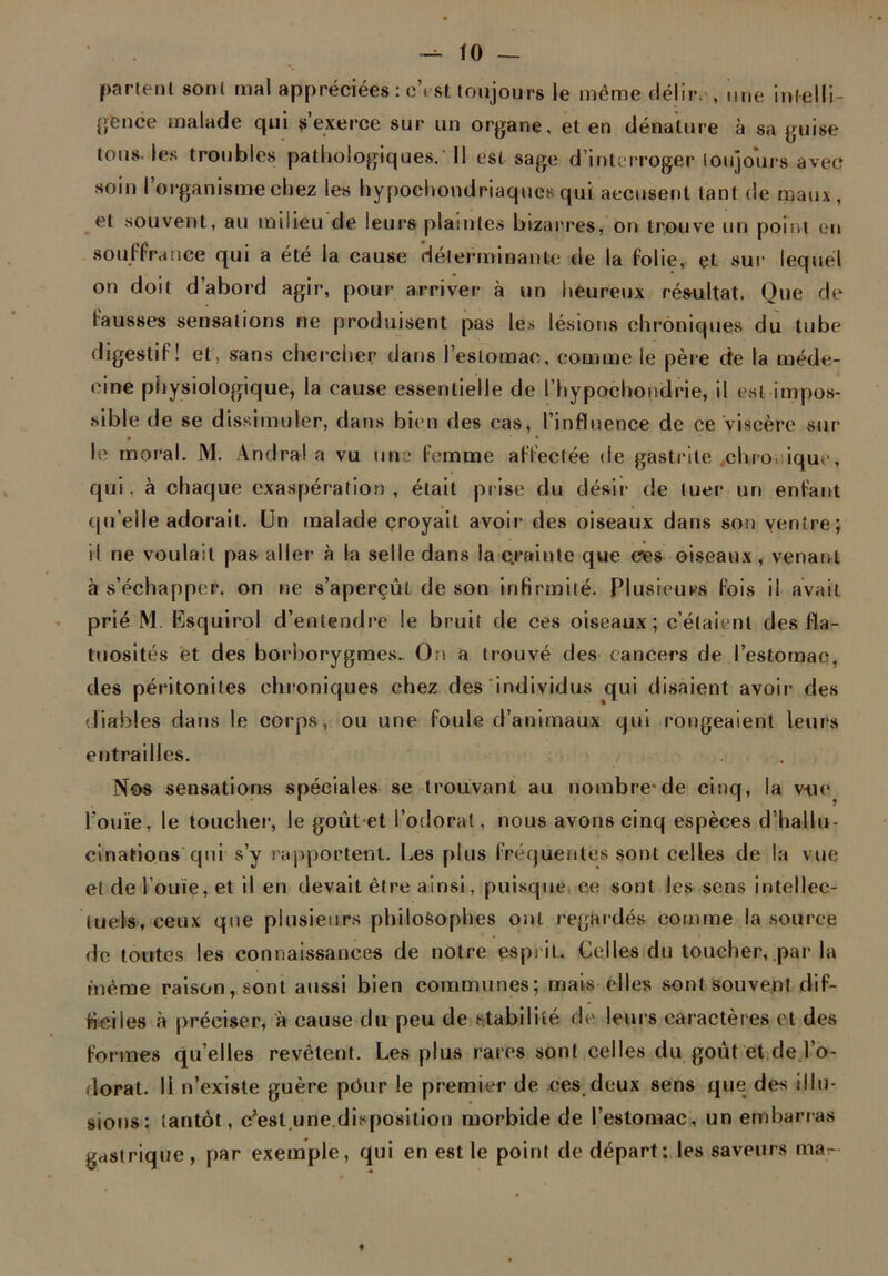 partent sont mal appréciées : cYst toujours le même déjir. , une intelli- gence inalade qui s’exerce sur un organe, et en dénature à sa guise tous-les troubles pathologiques. Il est sage d’interroger toujours avec soin I organisme chez les hypoehondriaques qui accusent tant de maux, et souvent, au milieu de leurs plaintes bizarres, on trouve un point en souffrance qui a été la cause déterminante de la folie, et sur lequel on doit d’abord agir, pour arriver à un heureux résultat. Que de fausses sensations ne produisent pas les lésions chroniques du tube digestif ! et, sans chercher dans l’estomac, comme le père cfe la méde- cine physiologique, la cause essentielle de l’hypocbondrie, il est impos- sible de se dissimuler, dans bien des cas, l’influence de ce viscère sur • • le moral. M. Andra! a vu une femme affectée de gastrite chronique, qui. à chaque exaspération, était prise du désir de tuer un enfant qu’elle adorait. Un malade croyait avoir des oiseaux dans son ventre; il ne voulait pas aller à la selle dans la e.rainte que ces oiseaux, venant à s’échapper, on ne s’aperçût de son infirmité. Plusieurs fois il avait prié M. Esquirol d’entendre le bruit de ces oiseaux; c’étaient des fla- tuosités et des borborygme». On a trouvé des cancers de l’estomac, des péritonites chroniques chez des individus qui disaient avoir- des diables dans le corps, ou une foule d’animaux qui rongeaient leurs entrailles. Nos sensations spéciales se trouvant au nombre*de cinq, la vue l’ouïe, le toucher, le goût et l’odorat, nous avons cinq espèces d’hallu- cinations qui s’y rapportent. Les plus fréquentes sont celles de la vue et de Vôtiïe, et il en devait être ainsi, puisque ce sont les sens intellec- tuels, ceux que plusieurs philosophes ont regardés comme la source de toutes les connaissances de notre esprit. Celles du toucher, par la même raison, sont aussi bien communes; mais elles sont souvent dif- ficiles à préciser, à cause du peu de stabilité de leurs caractères et des formes qu’elles revêtent. Les plus rares sont celles du goût et de l’o- dorat. Il n’existe guère pour le premier de ces deux sens que des illu- sions: tantôt, c’est.une.disposition morbide de l’estomac, un embarras gastrique , par exemple, qui en est le point de départ; les saveurs ma-