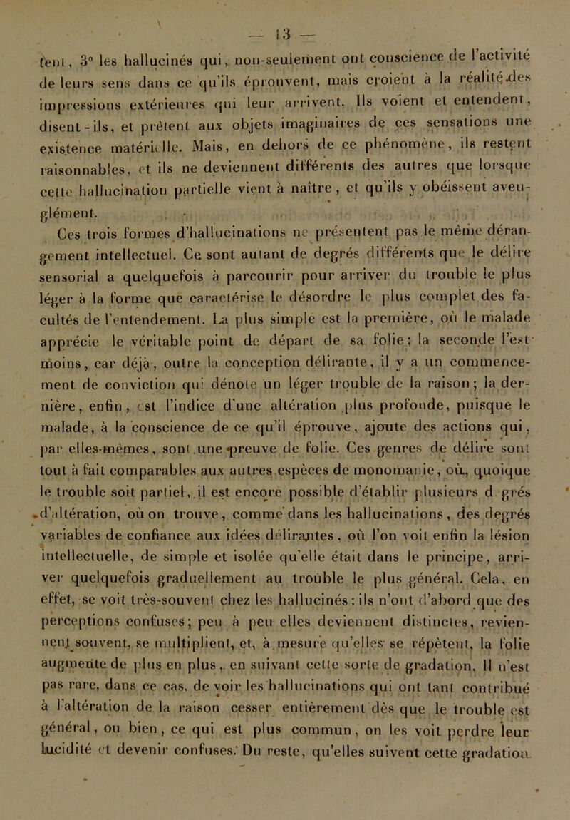 peut, 3° les hallucinés qui, non-s,euiement ont conscience de I activité de leurs sens dans ce qu’ils éprouvent, mais cjoient à la réalité.de. impressions extérieures qui leur arrivent. Ils voient et entendent, disent-ils, et prêtent aux objets imaginaires de ces sensations une existence matérielle. Mais, en dehors de ce phénomène, ils restent raisonnables, et ils ne deviennent différents des autres que lorsque cette hallucination partielle vient à naître, et qu’ils y obéissent aveu- glément. , • Ces trois formes d’hallucinations ne présentent pas le même déran- gement intellectuel. Ce sont autant de degrés différents que le délire sensorial a quelquefois à parcourir pour arriver du trouble le plus léger à la forme que caractérise le désordre le plus complet des fa- cultés de l’entendement. La plus simple est la première, où le malade apprécie le véritable point de départ de sa folie; la seconde l’est- moins, car déjà, outre la conception délirante, il y a un commence- ment de conviction qui dénote un léger trouble de la raison; la der- nière, enfin, est l’indice d’une altération plus profonde, puisque le malade, à la conscience de ce qu’il éprouve, ajoute des actions qui, par elles-mêmes, son! .une «preuve de folie. Ces genres de délire sont tout à fait comparables aux autres espèces de monomanie, où., quoique le trouble soit partiel, il est encore possible d’établir plusieurs d grés .d’altération, où on trouve, comme dans les hallucinations , des degrés variables de confiance aux idées délirajites, où l’on voit enfin la lésion intellectuelle, de simple et isolée qu’elle était dans le principe, arri- ver quelquefois graduellement au trouble le plus général. Cela, en effet, se voit très-souvent chez les hallucinés: ils n’ont d’abord que des perceptions confuses; peu à peu elles deviennent distinctes, revien- nent souvent, se multiplient, et, à;mesure qu’elles-se répètent, la folie augmente de plus en plus, en suivant cette sorte de gradation. II n’est pas rare, dans ce cas, de voir les hallucinations qui ont tant contribué à l’altération delà raison cesser entièrement dès que le trouble est général, ou bien, ce qui est plus commun, on les voit perdre leur lucidité et devenir confuses/ Du reste, quelles suivent cette gradation