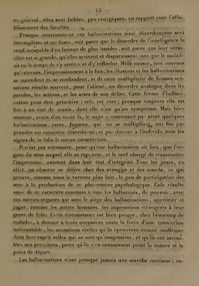 .en général, elles sont faibles, peu énergiques, en rapport avec l affai- blissement des facultés. *m ■ Presque constamment ces hallucinations ainsi désordonnées sont incomplètes et confuses, soit parce que le désordre de I intelligence la rend incapable d’en, former de plus lucides , soit parce que leur versa- lililé est si grande, quelles arrivent et disparaissent sans que le mal ait eu le temps de s’v arrêter et dVréfléchir. Mille causes, tant inter dade ait eu le temps de s y arrêter et cl y rertecmr. mute causes, lam internes qu’externes, l’impressionnent à la fois; les illusions et les hallucinations se succèdent èL se confondent, et de cette multiplicité de fausses sen- sations résulte souvent, pour l’aliéné, un désordre analogue dans les paroles, les actions, et les actes de son délire. Cjette forme d’halluci- nation peut être primitive : cela est rare; presque toujours elle est liée à un état de manie, dont elle n’est qu’un symptôme. Mais bien souvent, avant d’en venir là, le sujet a commencé par avoir quelques hallucinations, rares, .fugaces , .qui. en se multipliai^ ont fini par prendre un caractère désordonné* et pardonner à I individu tous les signes dç la folie la mieux, caractérisée. • . Il n’est pas nécessaire, pour qu’une hallucination ait lieu, que l’or- gane du sens auquel elle ,se rapporte, et le nerf chargé de transmettre l’impression, existent dans leur état d’intégrité. Tous les jours, en effet, on observe ce délire chez des aveuglées et des sourds, ce qui prouve, comme nous le verrons plus loin , le peu de participation des sens à la production de ce phénomène psychologique. Cela résulte aussi de ce caractère commun à tous les hallucinés, de pouvoir, avec ces mêmes organes qui sont le siège des hallucinations , apprécier et juger, comme les autres hommes, les impressions étrangères à leur genre de folie. Celte circonstance est bien propre, chez beaucoup de malades, à donner à leurs croyances toute la force d’une conviction inébranlable, les sensations réelles qu’ils éprouvent venant confirmer dans leur esprit celles qui ne sont qu’imaginaires , et qu’ils ont assimi- lées aux premières, parce qu’ils n’en connaissent point la nature et le point de départ. Les hallucinations n’ont presque jamais une marche continue ; ra-