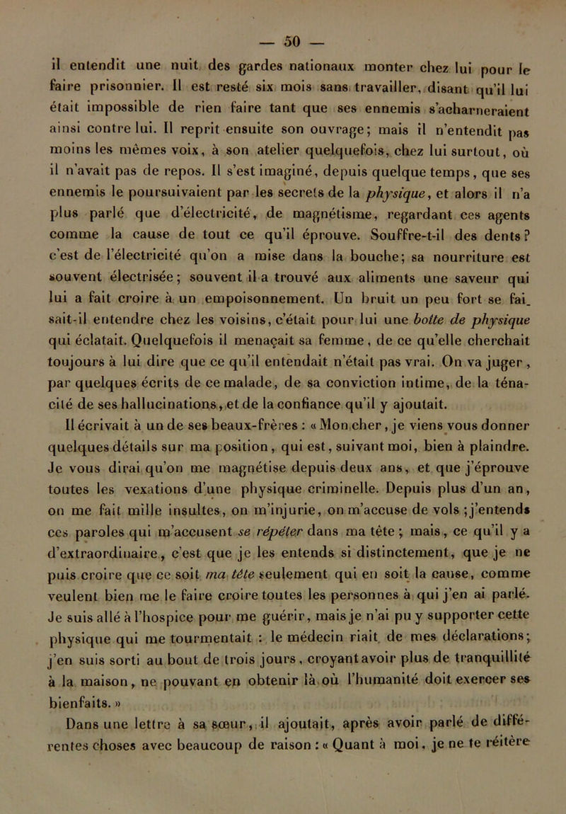 il entendit une nuit des gardes nationaux monter chez lui pour le faire prisonnier. Il est resté six mois sans travailler, disant qu’il lui était impossible de rien faire tant que ses ennemis s’acharneraient ainsi contre lui. Il reprit ensuite son ouvrage; mais il n’entendit pas moins les mêmes voix, à son atelier quelquefois, chez lui surtout, où il n’avait pas de repos. Il s’est imaginé, depuis quelque temps, que ses ennemis le poursuivaient par les secrets de la physique, et alors il n’a plus parlé que d'électricité, de magnétisme, regardant ces agents comme la cause de tout ce qu’il éprouve. Souffre-t-il des dents? c’est de l’électricité qu’on a mise dans la bouche; sa nourriture est souvent électrisée; souvent il a trouvé aux aliments une saveur qui lui a fait croire à un empoisonnement. Un bruit un peu fort se fai. sait-il entendre chez les voisins, c’était pour lui une botte de physique qui éclatait. Quelquefois il menaçait sa femme, de ce qu’elle cherchait toujours à lui dire que ce qu’il entendait n’était pas vrai. On va juger , par quelques écrits de ce malade, de sa conviction intime, de la téna- cité de ses hallucinations , et de la confiance qu’il y ajoutait. Il écrivait à un de ses beaux-frères : « Mon cher, je viens vous donner quelques détails sur ma position, qui est, suivant moi, bien à plaindre. Je vous dirai qu’on me magnétise depuis deux ans, et que j’éprouve toutes les vexations d’une physique criminelle. Depuis plus d’un an, on me fait mille insultes, on m’injurie, on m’accuse de vols t’entends ces paroles qui m’accusent se répéter dans ma tête ; mais, ce qu’il y a d’extraordinaire, c’est que je les entends si distinctement, que je ne puis croire que ce soit ma tête seulement qui en soit la cause, comme veulent bien me le faire croire toutes les personnes à qui j’en ai parlé. Je suis allé à l’hospice pour me guérir, mais je n’ai pu y supporter cette physique qui me tourmentait : le médecin riait de mes déclarations; j’en suis sorti au bout de trois jours, croyant avoir plus de tranquillité à la maison, ne pouvant en obtenir là où l’humanité doit exercer ses bienfaits. » Dans une lettre à sa sœur, il ajoutait, après avoir parlé de diffé- rentes choses avec beaucoup de raison : « Quant à moi. je ne te réitère