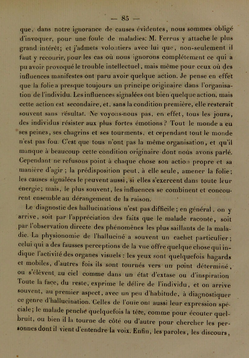 que, dans notre ignorance de causes évidentes, nous sommes obligé d’invoquer, pour une foule de maladies: M. Ferrus y attache le plus grand intérêt; et j’admets volontiers avec lui que, non-seulement il faut y recourir, pour les cas où nous ignorons complètement ce qui a pu avoir provoqué le trouble intellectuel, mais même pour ceux où des influences manifestes ont paru avoir quelque action. Je pense en effet que la folie a presque toujours un principe originaire dans l’organisa- tion de l’individu. Les influences signalées ont bien quelque action, mais cette action est secondaire, et, sans la condition première, elle resterait souvent sans résultat. Ne voyons-nous pas, en effet, tous les jours, des individus résister aux plus fortes émotions ? Tou t le monde a eu ses peines, ses chagrins et ses tourments, et cependant tout le monde n’est pas fou. C’est que tous n’ont pas la même organisation, et qu’il manque à beaucoup cette condition originaire dont noùs avons parlé. Cependant ne refusons point à chaque chose son action propre et sa manière d’agir ; la prédisposition peut, à elle seule, amener la folie; les causes signalées le peuvent aussi, si elles s’exercent dans toute leur énergie; mais, le plus souvent, les influences se combinent et concou- rent ensemble au dérangement de la raison. Le diagnostic des hallucinations n’est pas difficile; en général, on y arrive, soit par 1 appréciation des faits que le malade raconte, soit par I observation directe des phénomènes les plus saillants de la mala- die. La physionomie de l’halluciné a souvent un cachet particulier; celui qui a des fausses perceptions de la vue offre quelque chose qui in- dique I activité des organes visuels : les yeux sont quelquefois hagards et mobiles, d autres fois ils sont tournés vers un point déterminé, ou s elèvent. au ciel comme dans un état d’extase ou d’inspiration Toute la lace, du reste, exprime le délire de l’individu, et on arrive souvent, au premier aspect, avec un peu d’habitude, à diagnostiquer ce genre d hallucination. Celles de l’ouïe om aussi leur expression spé- ciale; le malade penché quelquefois la tète, comme pour écouler quel- bruit, ou bien ilia tourne de côté ou d’autre pour chercher les per- sonnes dont il vient d’entendre la voix. Enfin, les paroles, les discours,