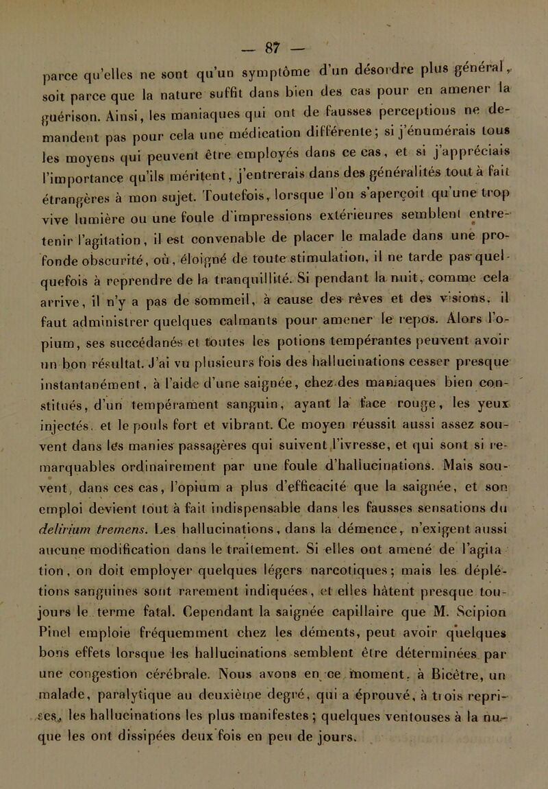 parce quelles ne sont qu’un symptôme d’un désordre plus general,, soit parce que la nature suffit dans bien des cas pour en amener la guérison. Ainsi, les maniaques qui ont de fausses perceptions ne de- mandent pas pour cela une médication différente; si j’énumérais tous les moyens qui peuvent être employés dans ce cas, et si j appréciais l’importance qu’ils méritent, j’entrerais dans des généralités tout à fait étrangères à mon sujet. Toutefois, lorsque l’on s’aperçoit qu’une trop vive lumière ou une foule d'impressions extérieures semblent entre- tenir l’agitation, il est convenable de placer le malade dans une pro- fonde obscurité, où, éloigné de toute stimulation, il ne tarde pas quel- quefois à reprendre de la tranquillité. Si pendant la nuit, comme cela arrive, il n’y a pas de sommeil, à cause des rêves et des visions, il faut administrer quelques calmants pour amener le repos. Alors I o- pium, ses succédanés et toutes les potions tempérantes peuvent avoir un bon résultat. J’ai vu plusieurs fois des hallucinations cesser presque instantanément, à l’aide d’une saignée, chez des maniaques bien con- stitués, d’un tempérament sanguin, ayant la face rouge, les yeux injectés, et le pouls fort et vibrant. Ce moyen réussit aussi assez sou- vent dans les manies passagères qui suivent l’ivresse, et qui sont si re- marquables ordinairement par une foule d’hallucinations. Mais sou- vent, dans ces cas, l’opium a plus d’efficacité que la saignée, et son emploi devient tout à fait indispensable dans les fausses sensations du delirium tremens. Les hallucinations, dans la démence, n’exigent aussi aucune modification dans le traitement. Si elles ont amené de l’agita tion, on doit employer quelques légers narcotiques; mais les déplé- tions sanguines sont rarement indiquées, ('l elles hâtent presque tou- jours le terme fatal. Cependant la saignée capillaire que M. Scipion Pinel emploie fréquemment chez les déments, peut avoir quelques bons effets lorsque les hallucinations semblent être déterminées par une congestion cérébrale. Nous avons en ce moment, à Bicètre, un malade, paralytique au deuxième degré, qui a éprouvé, à tiois repri- ses,, les hallucinations les plus manifestes ; quelques ventouses à la nu- que les ont dissipées deux fois en peu de jours.