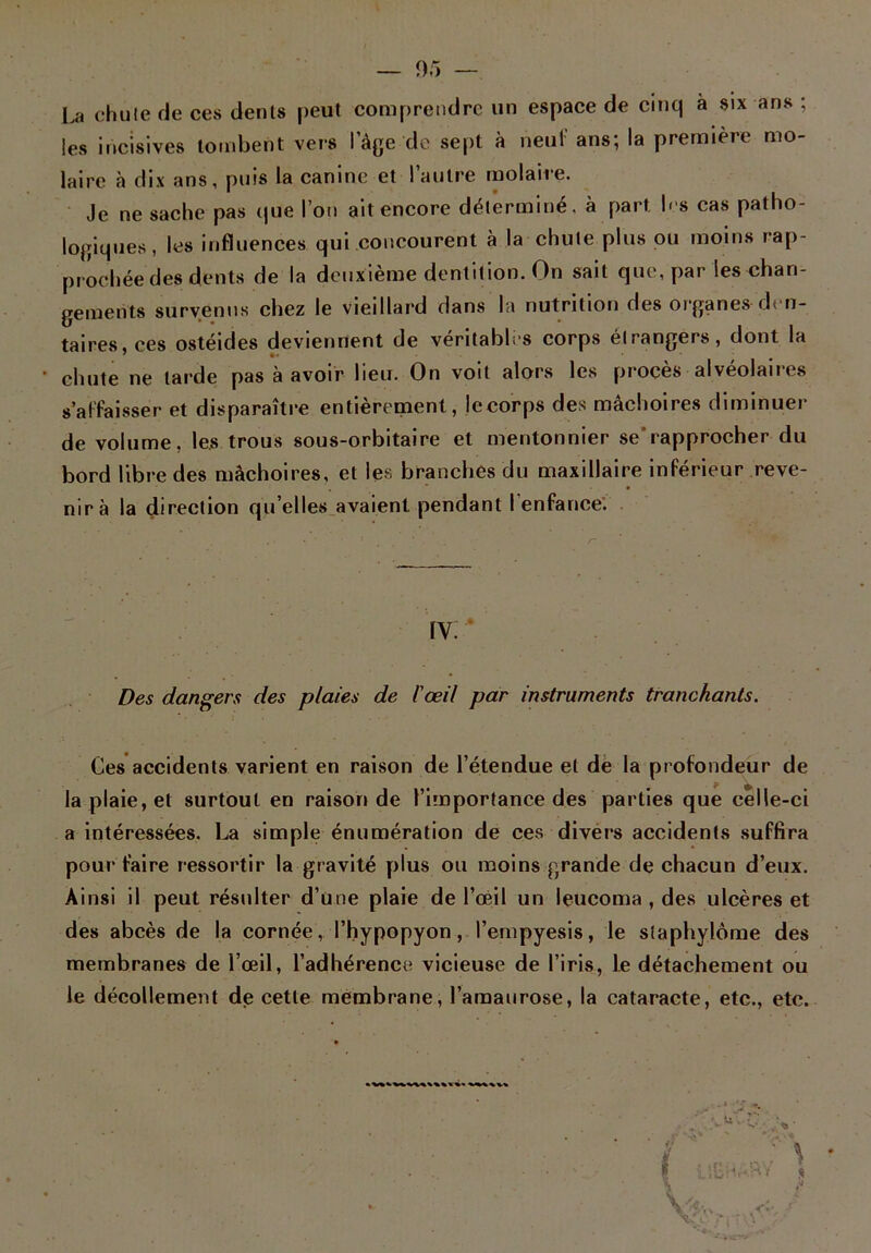 La chute rie ces dénis peut comprendre un espace de cinq à six ans ; les incisives tombent vers l'âge de sept à neuf ans; la première mo- laire à dix ans, puis la canine et l’autre molaire. Je ne sache pas que l’on ait encore déterminé, à part les cas patho- logiques, les influences qui concourent à la chute plus ou moins rap- prochée des dents de la deuxième dentition. On sait que, par les chan- gements survenus chez le vieillard dans la nutrition des organes-den- taires, ces ostéides deviennent de véritables corps étrangers, dont la chute ne tarde pas à avoir lieu. On voit alors les procès alvéolaires s’affaisser et disparaître entièrement, lecorps des mâchoires diminuer de volume, les trous sous-orbitaire et mentonnier se'rapprocher du bord libre des mâchoires, et les branches du maxillaire inférieur reve- nir à la direction qu’elles avaient pendant l'enfance. IV Des dangers des plaies de l'œil par instruments tranchants. Ces accidents varient en raison de l’étendue et de la profondeur de la plaie, et surtout en raison de l’importance des parties que celle-ci a intéressées. La simple énumération de ces divers accidents suffira pour faire ressortir la gravité plus ou moins grande de chacun d’eux. Ainsi il peut résulter d’une plaie de l’œil un leucoma , des ulcères et des abcès de la cornée, l’hypopyon, l’empyesis, le staphylôme des membranes de l’œil, l’adhérence vicieuse de l’iris, le détachement ou le décollement de cette membrane, l’amaurose, la cataracte, etc., etc.