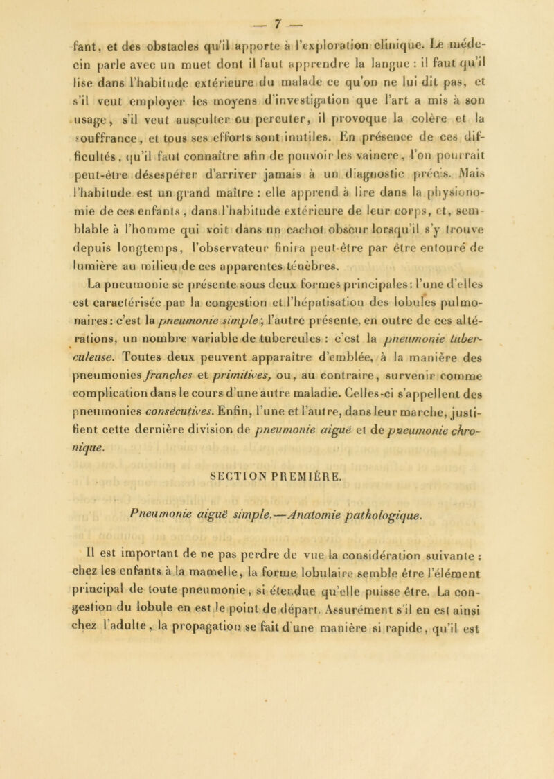 fant, et des obstacles qu’il apporte à l’exploration clinique. Le méde- cin parle avec un muet dont il faut apprendre la langue : il faut qu’il lise dans l’habitude extérieure du malade ce qu’on ne lui dit pas, et s’il veut employer les moyens d’investigation que l’art a mis à son usage, s’il veut ausculter ou percuter, il provoque la colère et la souffrance, et tousses efforts sont inutiles. Ln présence de ces dif- ficultés, qu’il faut connaître afin de pouvoir les vaincre, l’on pourrait peut-être désespérer d’arriver jamais à un diagnostic précis. Mais l’habitude est un grand maître : elle apprend à lire dans la physiono- mie de ces enfants , dans l’habitude extérieure de leur corps, et, sem- blable à l’homme qui voit dans un cachot obscur lorsqu’il s’y trouve depuis longtemps, l’observateur finira peut-être par être entouré de lumière au milieu de ces apparentes ténèbres. La pneumonie se présente sous deux formes principales: l’une d’elles est caractérisée par la congestion et l’hépatisation des lobules pulmo- naires: c’est la pneumonie simple ; l’autre présente, en outre de ces alté- rations, un nombre variable de tubercules : c’est la pneumonie tuber- culeuse. Toutes deux peuvent apparaître d’emblée, à la manière des pneumonies franches et primitives, ou, au contraire, survenir comme complication dans le cours d’une autre maladie. Celles-ci s’appellent des pneumonies consécutives. Enfin, l’une et l’autre, dans leur marche, justi- fient cette dernière division de pneumonie aiguë et de pneumonie chro- nique. SECTION PREMIÈRE. Pneumonie aiguë simple.—Anatomie pathologique. Il est important de ne pas perdre de vue la considération suivante : chez les entants à la mamelle, la forme lobulaire semble être l’élément principal de toute pneumonie, si étendue qu elle puisse être. La con- gestion du lobule en est le point de départ. Assurément s il en est ainsi chez 1 adulte, la propagation se fait dune manière si rapide, qu’il est