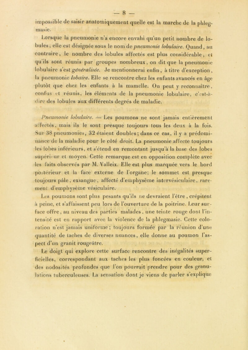 impossible de saisir anatomiquement quelle est la marche de la pldeg- masie. Lorsque la pneumonie n’a encore envahi qu’un petit nombre de lo- bules, elle est désignée sous le nom de pneumonie lobulaire. Quand, au contraire, le nombre des lobules affectés est plus considérable, et qu’ils sont réunis par groupes nombreux, on dit que la pneumonie lobulaire s’est généralisée. Je mentionnerai enfin , à titre d’exception , la pneumonie lobaire. Elle se rencontre chez les enfants avancés en âge plutôt que chez les enfants à la mamelle. On peut y reconnaître, confus et réunis, les éléments de la pneumonie lobulaire, c’est-à- dire des lobules aux différents degrés de maladie. Pneumonie lobulaire. — Les poumons ne sont jamais entièrement alfeetés, mais ils le sont presque toujours tous les deux à la fois. Sur 38 pneumonies, 32 étaient doubles; dans ce cas, il y a prédomi- nance de la maladie pour le côté droit. La pneumonie affecte toujours les lobes inférieurs, et s’étend en remontant jusqu’à la base des lobes » supérieur et moyen. Cette remarque est en opposition complète avec les faits observés par M. Valleix. Elle est plus marquée vers le bord postérieur et la face externe de l’organe; le sommet est presque toujours pâle, exsangue, affecté d’emphysème intervésiculaire, rare- ment d’emphysème vésiculaire. Les poumons sont plus pesants qu’ils ne devraient l’être , crépitent à peine, et s’affaissent peu lors de l’ouverture de la poitrine. Leur sur- face offre, au niveau des parties malades, une teinte rouge dont l’in- tensité est en rapport avec la violence de la phlegmasie. Cette colo- ration n’est jamais uniforme ; toujours formée par la réunion d’une quantité de taches de diverses nuances, elle donne au poumon l’as- pect d’un granit rougeâtre. Le doigt qui explore cette surface rencontre des inégalités super- ficielles, correspondant aux taches les plus foncées en couleur, et des nodosités profondes que l’on pourrait prendre pour des granu- lations tuberculeuses. La sensation dont je viens de parler s’explique *