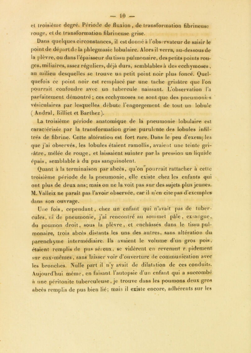 et troisième degré. Période de fluxion, de transformation fibrineuse rouge, et de transformation fibrineuse grise. Dans quelques circonstances, il est donné à l’observateur de saisir le point de départ de la phlegmasie lobulaire. Alors il verra, au-dessous de la plèvre, ou dans l’épaisseur du tissu pulmonaire, des petits points rou- ges, miliaires, assez réguliers, déjà durs, semblables à des ecchymoses , au milieu desquelles se trouve un petit point noir plus foncé. Quel- quefois ce point noir est remplacé par une tache grisâtre que l’on pourrait confondre avec un tubercule naissant. L’observalion l’a parfaitement démontré; ces ecchymoses ne sont que des pneumonies vésiculaires par lesquelles débute l’engorgement de tout un lobule ( Andral, Rilliet et Barthez). La troisième période anatomique de la pneumonie lobulaire est caraciérisée par la transformation grise purulente des lobules infil- trés de fibrine. Cette altération est fort rare. Dans le peu d’exemples que j’ai observés, les lobules étaient ramollis, avaient une teinte gri- sâtre, mêlée de rouge, et laissaient suinter parla pression un liquide épais, semblable à du pus sanguinolent. Quant à la terminaison par abcès, qu’on pourrait rattacher à cette troisième période de la pneumonie, elle existe chez les enfants qui ont plus de deux ans; mais on ne la voit pas sur des sujets plus jeunes. M. Valleix ne paraît pas l’avoir observée, car il n’en cite pas d’exemples dans son ouvrage. Une fois, cependant, chez un enfant qui n’avait pas de tuber- cules, ni de pneumonie, j’ai rencontré au sommet pâle, exsangue, du poumon droit, sous la plèvre, et enchâssés dans le tissu pul- monaire, trois abcès distants les uns des autres, sans altération du parenchyme intermédiaire. Ils avaient le volume d’un gros pois, étaient remplis de pus séreux, se vidèrent en revenant r. pidement sur eux-mêmes, sans laisser voir d’ouverture de communication avec les bronches. Nulle part il n’y avait de dilatation de ces conduits. Aujourd’hui même, en faisant l’autopsie d’un enfant qui a succombé à une péritonite tuberculeuse, je trouve dans les poumons deux gros abcès remplis de pus bien lié; mais il existe encore, adhérents sur les