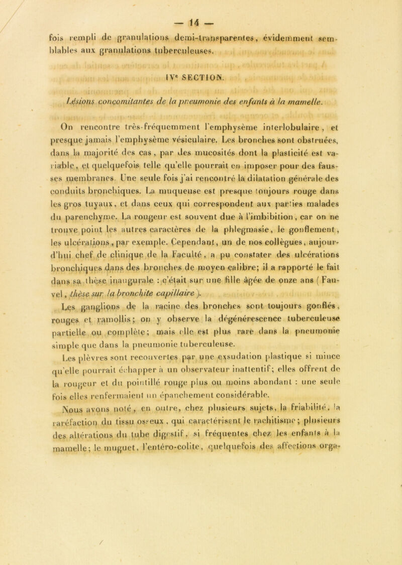 fois rempli de granulations demi-transparentes, évidemment sem- blables aux granulations tuberculeuses. IVe SECTION. fusions concomitantes de la pneumonie des enfants à ta mamelle. I . ■ 1 H - ’ ' ' 4 > [ ] i ‘ . 0 • V On rencontre très-fréquemment l'emphysème interlobulaire , et presque jamais l'emphysème vésiculaire. Les bronches sont obstruées, dans la majorité des cas , par des mucosités dont la plasticité est va- riable, et quelquefois telle qu’elle pourrait en imposer pour des faus- ses membranes. Une seule fois j'ai rencontré la dilatation générale des conduits bronchiques. La muqueuse est presque toujours rouge dans les gros tuyaux, et dans ceux qui correspondent aux parties malades du parenchyme. La rougeur est souvent due à l’imbibition, car on ne trouve point les autres caractères de la phlegmasie, le gonflement, les ulcérations, par exemple. Cependant, un de nos collègues, aujour- d’hui chef de clinique de la Faculté, a pu constater des ulcérations bronchiques dans des bronches de moyen calibre; il a rapporté le fait dans sa thèse inaugurale : c’était sur une fille âgée de onze ans ( Fau- vel, thèse sur la bronchite capillaire ). Les ganglions de la racine des bronches sont toujours gonflés, rouges et ramollis; on y observe la dégénérescence tuberculeuse partielle ou complète; mais die est plus rare dans la pneumonie simple que dans la pneumonie tuberculeuse. Les plèvres sont recouvertes par une exsudation plastique si mince qu’elle pourrait éc happer à un observateur inattentif; elles offrent do la rougeur et du pointillé rouge pins ou moins abondant : une seule fois elles renfermaient un épanchement considérable. lNous avons noté, en outre, chez plusieurs sujets, la friabilité, la raréfaction du tissu osseux, qui caractérisent le rachitisme; plusieurs des altérations du tube digestif, si fréquentes chez les enfants à la mamelle; le muguet, l’entéro-colite, quelquefois des affections orga-