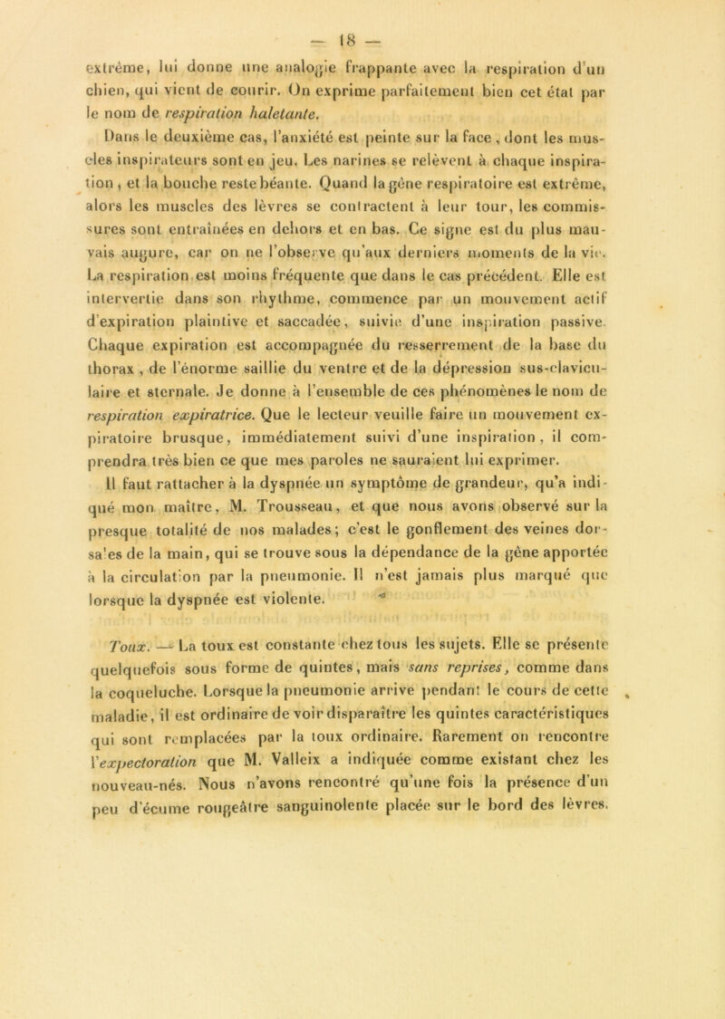 extrême, lui donne une analogie frappante avec la respiration d un chien, qui vient de courir. On exprime parfaitement bien cet étal par- le nom de respiration haletante. Da ns le deuxième cas, l’anxiété est peinte sur la face , dont les mus- cles inspirateurs sont en jeu. Les narines se relèvent à chaque inspira- tion , et la bouche reste béante. Quand la gène respiratoire est extrême, alors les muscles des lèvres se contractent à leur tour, les commis- sures sont entraînées en dehors et en bas. Ce signe est du plus mau- vais augure, car on ne l’observe qu’aux derniers moments de la vie. La respiration est moins fréquente que dans le cas précédent. Elle est intervertie dans son rhythme, commence par un mouvement actif d’expiration plaintive et saccadée, suivie d’une inspiration passive. Chaque expiration est accompagnée du resserrement de la base du thorax , de l’énorme saillie du ventre et de la dépression sus-clavicu- laire et sternale. Je donne à l’ensemble de ces phénomènes le nom de respiration expiratrice. Que le lecteur veuille faire un mouvement ex- piratoire brusque, immédiatement suivi d’une inspiration, il com- prendra très bien ce que mes paroles ne sauraient lui exprimer. Il faut rattacher à la dyspnée un symptôme de grandeur, qu’a indi- qué mon maître, M. Trousseau, et que nous avons observé sur la presque totalité de nos malades; c’est le gonflement des veines dor- sales de la main, qui se trouve sous la dépendance de la gène apportée à la circulation par la pneumonie. Il n’est jamais plus marqué que lorsque la dyspnée est violente. Toux. — La toux est constante chez tous les sujets. Elle se présente quelquefois sous forme de quintes, mais sans reprises, comme dans la coqueluche. Lorsque la pneumonie arrive pendant le cours de cette maladie, il est ordinaire de voir disparaître les quintes caractéristiques qui sont remplacées par la toux ordinaire. Rarement on rencontre l'expectoration que M. Valleix a indiquée comme existant chez les nouveau-nés. Nous n’avons rencontré qu’une fois la présence d’un peu d’écume rougeâtre sanguinolente placée sur le bord des lèvres.