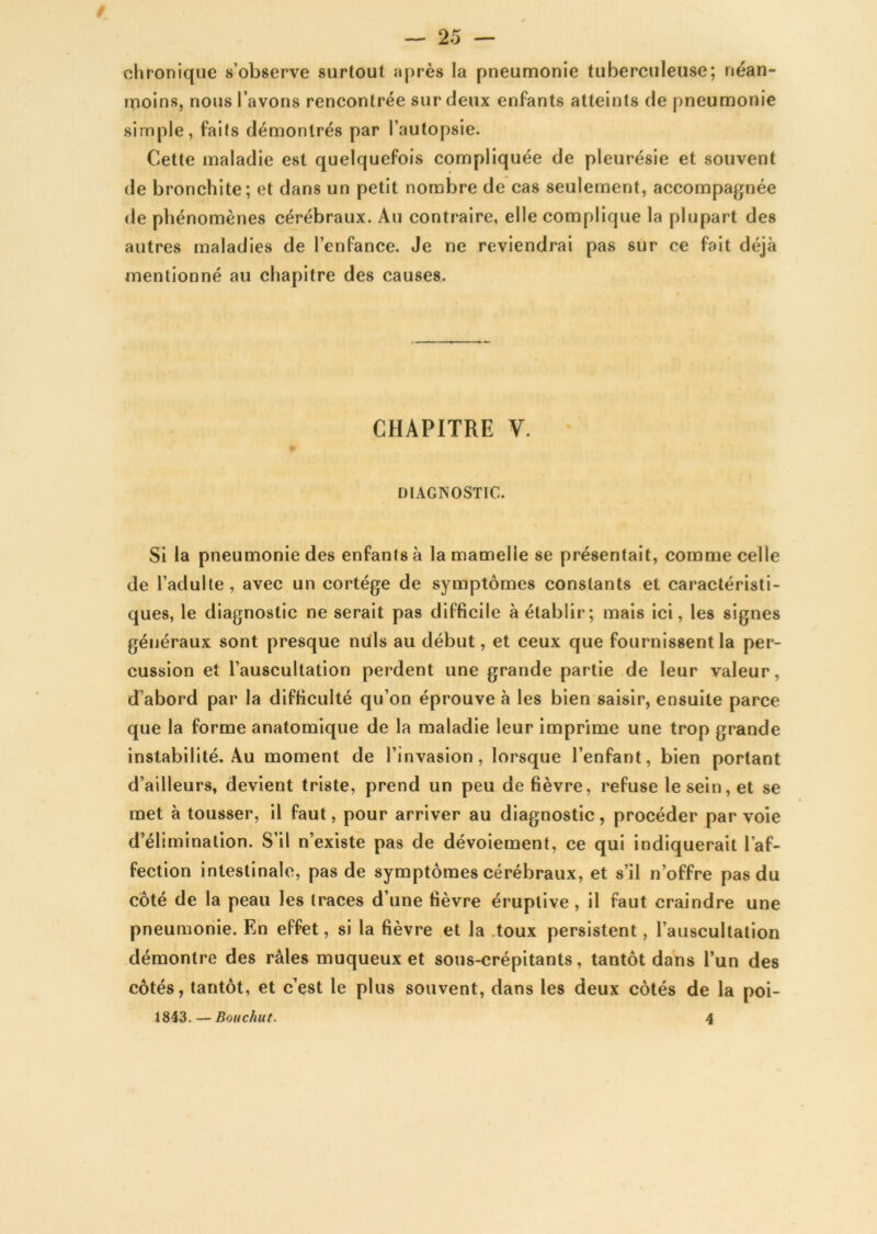 chronique s’observe surtout après la pneumonie tuberculeuse; néan- moins, nous l’avons rencontrée sur deux enfants atteints de pneumonie simple, faits démontrés par l’autopsie. Cette maladie est quelquefois compliquée de pleurésie et souvent de bronchite; et dans un petit nombre de cas seulement, accompagnée de phénomènes cérébraux. Au contraire, elle complique la plupart des autres maladies de l’enfance. Je ne reviendrai pas sur ce fait déjà mentionné au chapitre des causes. CHAPITRE V. DIAGNOSTIC. Si la pneumonie des enfants à la mamelle se présentait, comme celle de l’adulte, avec un cortège de symptômes constants et caractéristi- ques, le diagnostic ne serait pas difficile à établir; mais ici, les signes généraux sont presque nuis au début, et ceux que fournissent la per- cussion et l’auscultation perdent une grande partie de leur valeur, d’abord par la difficulté qu’on éprouve à les bien saisir, ensuite parce que la forme anatomique de la maladie leur imprime une trop grande instabilité. Au moment de l’invasion, lorsque l’enfant, bien portant d’ailleurs, devient triste, prend un peu de fièvre, refuse le sein, et se met à tousser, il faut, pour arriver au diagnostic, procéder par voie d’élimination. S’il n’existe pas de dévoiement, ce qui indiquerait l’af- fection intestinale, pas de symptômes cérébraux, et s’il n’offre pas du côté de la peau les traces d’une fièvre éruptive, il faut craindre une pneumonie. En effet, si la fièvre et la toux persistent, l’auscultation démontre des râles muqueux et sous-crépitants, tantôt dans l’un des côtés, tantôt, et c’est le plus souvent, dans les deux côtés de la poi- 1843. — Bou chut. 4