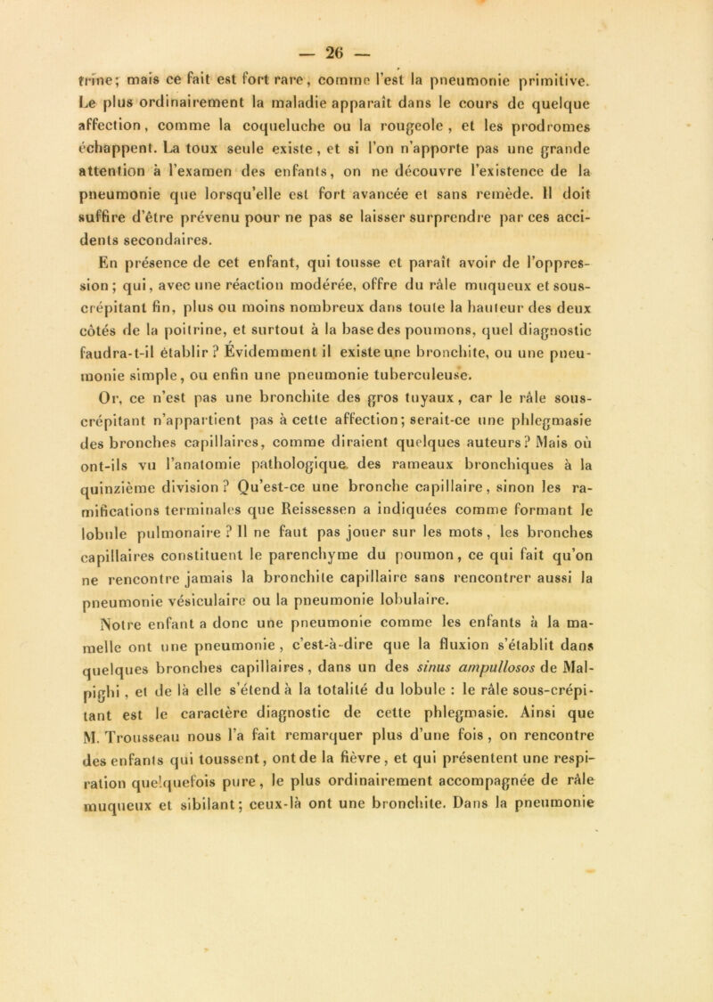 trône; mais ce fait est fort rare, comme l’est la pneumonie primitive. Le plus ordinairement la maladie apparaît dans le cours de quelque affection, comme la coqueluche ou la rougeole, et les prodromes échappent. La toux seule existe, et si l’on n’apporte pas une grande attention à l’examen des enfants, on ne découvre l’existence de la pneumonie que lorsqu’elle est fort avancée et sans remède. 11 doit suffire d’être prévenu pour ne pas se laisser surprendre par ces acci- dents secondaires. En présence de cet enfant, qui tousse et paraît avoir de l’oppres- sion ; qui, avec une réaction modérée, offre du râle muqueux et sous- crépitanl fin, plus ou moins nombreux dans toute la hauteur des deux côtés de la poitrine, et surtout à la base des poumons, quel diagnostic r faudra-t-il établir? Evidemment il existe une bronchite, ou une pneu- monie simple, ou enfin une pneumonie tuberculeuse. Or, ce n’est pas une bronchite des gros tuyaux, car le râle sous- crépitant n’appartient pas à cette affection ; serait-ce une phlegmasie des bronches capillaires, comme diraient quelques auteurs ? Mais où ont-ils vu l’anatomie pathologique, des rameaux bronchiques à la quinzième division? Qu’est-ce une bronche capillaire, sinon les ra- mifications terminales que Reissessen a indiquées comme formant le lobule pulmonaire ? Il ne faut pas jouer sur les mots, les bronches capillaires constituent le parenchyme du poumon, ce qui fait qu’on ne rencontre jamais la bronchite capillaire sans rencontrer aussi la pneumonie vésiculaire ou la pneumonie lobulaire. Notre enfant a donc une pneumonie comme les enfants à la ma- melle ont une pneumonie, c’est-à-dire que la fluxion s’établit dans quelques bronches capillaires, dans un des sinus ampullosos de Mal- pighi , et de là elle s’étend à la totalité du lobule : le râle sous-crépi- lant est le caractère diagnostic de cette phlegmasie. Ainsi que M. Trousseau nous l’a fait remarquer plus d’une fois , on rencontre des enfants qui toussent, ont de la fièvre, et qui présentent une respi- ration quelquefois pure, le plus ordinairement accompagnée de râle muqueux et sibilant; ceux-là ont une bronchite. Dans la pneumonie