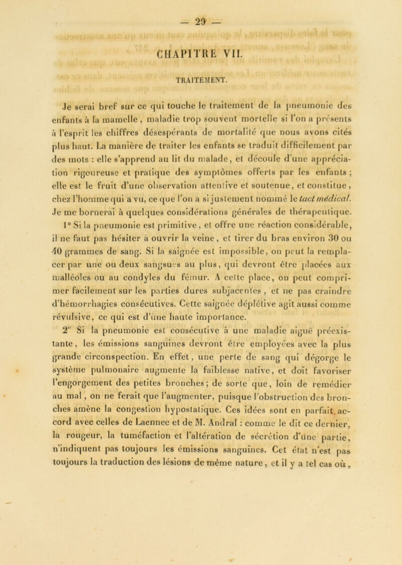 CHAPITRE VIL TRAITEMENT. Je serai bref sur ce qui touche le traitement de la pneumonie des enfants à la mamelle , maladie trop souvent mortelle si l’on a présents à l’esprit les chiffres désespérants de mortalité que nous avons cités plus haut. La manière de traiter les enfants se traduit difficilement par des mots : elle s’apprend au lit du malade, et découle d une apprécia- tion rigoureuse et pratique des symptômes offerts par les enfants; elle est le fruit d’une observation attentive et soutenue, et constitue, chez l’homme qui a vu, ce que l’on a si justement nommé le tact médical. Je me bornerai à quelques considérations générales de thérapeutique. 1° Si la pneumonie est primitive, et offre une réaction considérable, il ne faut pas hésiter à ouvrir la veine, et tirer du bras environ 30 ou 40 grammes de sang. Si la saignée est impossible, on peut la rempla- cer par une ou deux sangsues au plus, qui devront être placées aux malléoles ou au eondyles du fémur. A celte place, on peut compri- mer facilement sur les parties dures subjacentes , et ne pas craindre d’hémorrhagies consécutives. Cette saignée déplélive agit aussi comme révulsive, ce qui est d’une haute importance. 2° Si la pneumonie est consécutive à une maladie aiguë préexis- tante, les émissions sanguines devront être employées avec la plus grande circonspection. En effet, une perte de sang qui dégorge le système pulmonaire augmente la faiblesse native, et doit favoriser l’engorgement des petites bronches; de sorte que, loin de remédier au mal, on ne ferait que l’augmenter, puisque l’obstruction des bron- ches amène la congestion hyposlatique. Ces idées sont en parfait, ac- cord avec celles de Laennec et de M. Àndral : comme le dit ce dernier, la rougeur, la tuméfaction et l’altération de sécrétion d’une partie, n’indiquent pas toujours les émissions sanguines. Cet état n’est pas toujours la traduction des lésions de même nature, et il y a tel cas où„