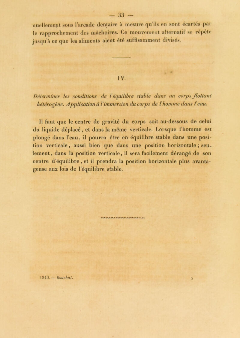 miellemeril sous l’arcade dentaire à mesure qu’ils en sont écartés par le rapprochement dos mâchoires. Ce mouvement alternatif se répète jusqu’à ce que les aliments aient été suffisamment divisés. IV. Déterminer les conditions de i équilibre stable dans un corps flottant hétérogène. Application à T immersion du corps de l'homme dans l'eau. Il faut que le centre de gravité du corps soit au-dessous de celui du liquide déplacé, et dans la même verticale. Lorsque l’homme est plongé dans l’eau, il pourra être en équilibre stable dans une posi- tion verticale, aussi bien que dans une position horizontale ; seu~ lement, dans la position verticale, il sera facilement dérangé de son centre d’équilibre, et il prendra la position horizontale plus avanta- geuse aux lois de l’équilibre stable. 1813. — Bouc tint.