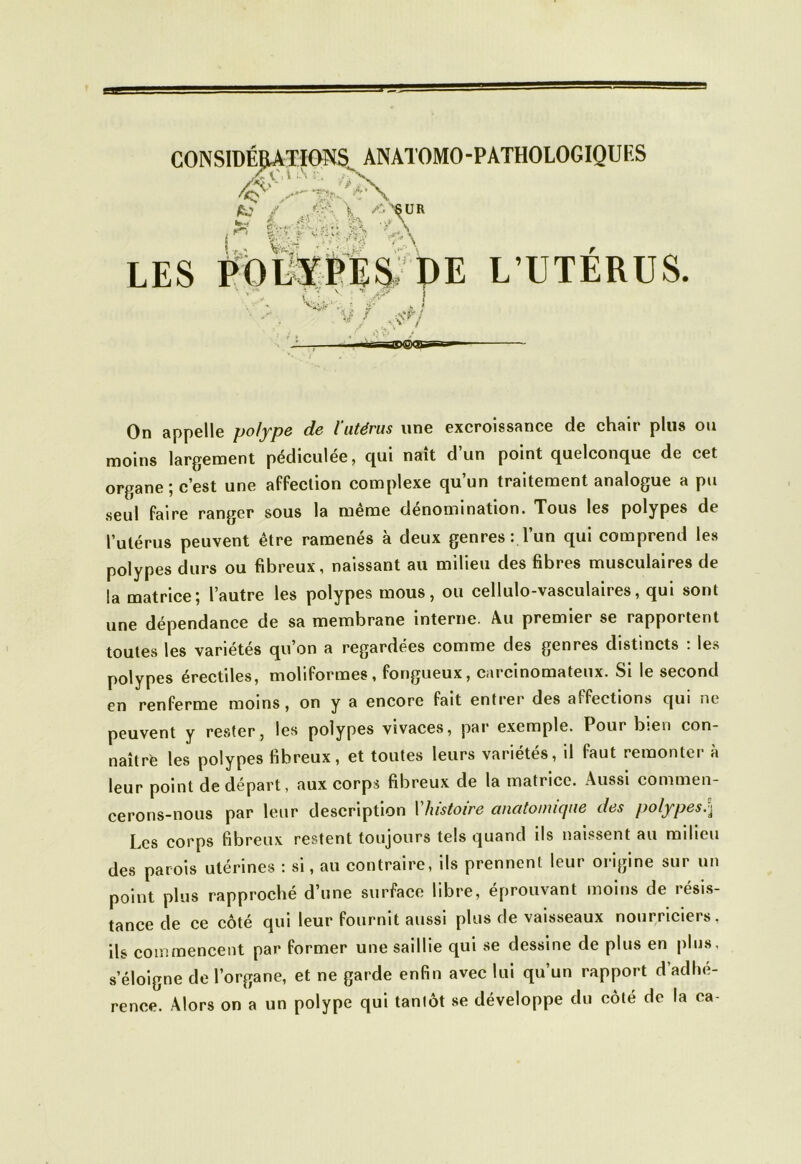 CONSIDÉRATIONS ANATOMO-PATHOLOGIQUES te \ ^->6UR »-. i ./\ LES PoSPE^ DE L’UTÉRUS. 1» t Æ >* J* 4ës On appelle polype de l’utérus une excroissance de chair plus ou moins largement pédiculée, qui naît d un point quelconque de cet organe; c’est une affection complexe qu’un traitement analogue a pu seul faire ranger sous la même dénomination. Tous les polypes de l’utérus peuvent être ramenés à deux genres : l’un qui comprend les polypes durs ou fibreux, naissant au milieu des fibres musculaires de la matrice; l’autre les polypes mous, ou cellulo-vasculaires, qui sont une dépendance de sa membrane interne. Au premier se rapportent toutes les variétés qu’on a regardées comme des genres distincts : les polypes érectiles, moliformes, fongueux, carcinomateux. Si le second en renferme moins, on y a encore fait entrer des aîfections qui ni peuvent y rester, les polypes vivaces, par exemple. Pour bien con- naître les polypes fibreux, et toutes leurs variétés, il faut remonter à leur point de départ, aux corps fibreux de la matrice. Aussi commen- cerons-nous par leur description Y histoire anatomique des polypes Les corps fibreux restent toujours tels quand ils naissent au milieu des parois utérines : si, au contraire, ils prennent leur origine sur un point plus rapproché d’une surface libre, éprouvant moins de résis- tance de ce côté qui leur fournit aussi plus de vaisseaux nourriciers, ils commencent par former une saillie qui se dessine de plus en plus, s’éloigne de l’organe, et ne garde enfin avec lui qu’un rapport d’adhé- rence. Alors on a un polype qui tantôt se développe du côté de la ca-