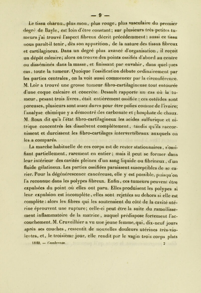 Le tissu charnu, plus mou, plus rouge, plus vasculaire du premier degré de Bayle, est loin d’être constant; sur plusieurs très petites tu- meurs j’ai trouvé l’aspect fibreux décrit précédemment: aussi ce tissu nous paraît-il tenir, dès son apparition, de la nature des tissus fibreux et cartilagineux. Dans un degré plus avancé d’organisation, il reçoit un dépôt calcaire; alors on trouve des points ossifiés d’abord au centre ou disséminés dans la masse, et finissant par envahir, dans quelques cas, toute la tumeur. Quoique l’ossification débute ordinairement par les parties centrales, on la voit aussi commencer par la circonférence. M. Loir a trouvé une grosse tumeur fibro-cartilagineuse tout entourée d’une coque calcaire et concrète. Desault rapporte un cas où la tu- meur, pesant trois livres, était entièrement ossifiée : ces ostéïdes sont poreuses, plusieurs sont assez dures pour être polies comme de l’ivoire; l’analyse chimique y a démontré des carbonate et phosphate de chaux. M. Roux dit qu’à l’état fibro-cartilagineux les acides sulfurique et ni- trique concentrés les dissolvent complètement, tandis qu’ils raceor- nissent et durcissent les fibro-cartilages intervertébraux auxquels on les a comparés. La marche habituelle de ces corps est de rester stationnaires, s’ossi- fiant partiellement, rarement en entier; mais il peut se former dans leur intérieur des cavités pleines d’un sang liquide ou fibrineux , d’un fluide gélatineux. Les parties ossifiées paraissent susceptibles de se ca- rier. Pour la dégénérescence cancéreuse, elle y est possible, puisqu’on l’a reconnue dans les polypes fibreux. Enfin, ces tumeurs peuvent être expulsées du point où elles ont paru. Elles produisent les polypes si leur expulsion est incomplète, elles sont rejetées au dehors si elle est complète: alors les fibres qui les soutenaient du côté de la cavité uté- rine éprouvent une rupture; celle-ci peut être la suite du ramollisse- ment inflammatoire de la matrice, auquel prédispose fortement l'ac- couchement. M. Cruveilhier a vu une jeune femme, qui, dix-neuf jours après ses couches, ressentit de nouvelles douleurs utérines très-vio- lentes, et, le troisième jour, elle rendit par le vagin trois corps plats 1840. — Cambcrnon. 1