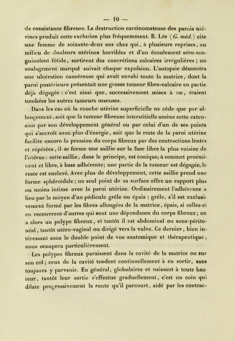 — tO- de consistance fibreuse. La destruction carcinomateuse des parois uté- rines produit cette exclusion plus fréquemment. R. Lee ( G. méd.) cite une femme de soixante-deux ans chez qui, à plusieurs reprises, au milieu de douleurs utérines horribles et d’un écoulement séro-san- guinolent fétide, sortirent des concrétions calcaires irrégulières; un soulagement marqué suivait chaque expulsion. L’autopsie démontra une ulcération cancéreuse qui avait envahi toute la matrice, dont la paroi postérieure présentait une grosse tumeur fibro-calcaire en par tie déjà dégagée : c’est ainsi que, successivement mises à nu, étaient tombées les autres tumeurs osseuses. Dans les cas où la couche utérine superficielle ne cède que par al- longement , soit que la tumeur fibreuse interstitielle amène cette exten - sion par son développement général ou par celui d’un de ses points qui s’accroît avec plus d’énergie, soit que le reste de la paroi utérine facilite encore la pression du corps fibreux par des contractions lentes et répétées, il se forme une saillie sur la faee libre la plus voisine de l’utérus: celte saillie, dans le principe, est conique,à sommet proémi- nent et libre, à base adhérente; une partie de la tumeur est dégagée, le reste est enclavé. Avec plus de développement, cette saillie prend une forme sphéroïdale ; un seul point de sa surface offre un rapport plus ou moins intime avec la paroi utérine. Ordinairement l’adhérence a lieu par le moyen d’un pédicule grêle ou épais : grêle, s’il est exclusi- vement formé par les fibres allongées de la matrice, épais, si celles-ci en recouvrent d’autres qui sont une dépendance du corps fibreux; on a alors un polype fibreux, et. tantôt il est abdominal ou sous-périto- néal, tantôt utéro-vaginal ou dirigé vers la vulve. Ce dernier, bien in- téressant sous le double point de vue anatomique et thérapeutique , nous occupera particulièrement. Les polypes fibreux paraissent dans la cavité de la matrice ou sur son col ; ceux de la cavité tendent continuellement à en sortir, sans toujours y parvenir. En général, globulaires et naissant à toute hau- teur, tantôt leur sortie s’effectue graduellement, c’est un coin qui dilate progressivement la route qu’il parcourt, aidé par les contrac-