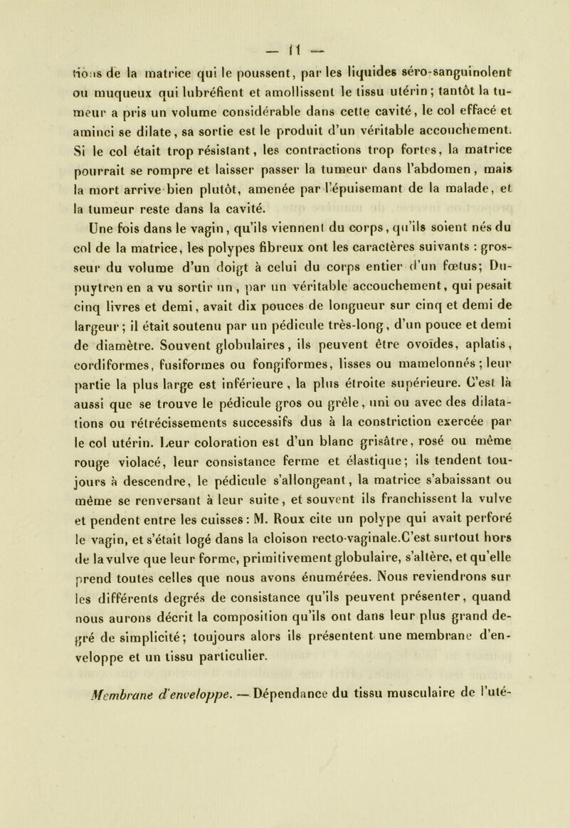 rions de la matrice qui le poussent, par les liquides séro-sanguinolenfr ou muqueux qui lubréfient et amollissent le tissu utérin; tantôt la tu- meur a pris un volume considérable dans cette cavité, le col effacé et aminci se dilate, sa sortie est le produit d’un véritable accouchement. Si le col était trop résistant, les contractions trop fortes, la matrice pourrait se rompre et laisser passer la tumeur dans l’abdomen, mais la mort arrive bien plutôt, amenée par l’épuisemant de la malade, et la tumeur reste dans la cavité. Une fois dans le vagin, qu’ils viennent du corps, qu’ils soient nés du col de la matrice * les polypes fibreux ont les caractères suivants : gros- seur du volume d’un doigt à celui du corps entier d’un fœtus; Du- puytren en a vu sortir un , par un véritable accouchement, qui pesait cinq livres et demi, avait dix pouces de longueur sur cinq et demi de largeur; il était soutenu par un pédicule très-long, d’un pouce et demi de diamètre. Souvent globulaires, ils peuvent être ovoïdes, aplatis, eordiformes, fusiformes ou fongiformes, lisses ou mamelonnés ; leur partie la plus large est inférieure , la plus étroite supérieure. C’est là aussi que se trouve le pédicule gros ou grêle, uni ou avec des dilata- tions ou rétrécissements successifs dus à la constriction exercée par le col utérin. Leur coloration est d’un blanc grisâtre, rosé ou même rouge violacé, leur consistance ferme et élastique; ils tendent tou- jours à descendre, le pédicule s’allongeant, la matrice s’abaissant ou même se renversant à leur suite, et souvent ils franchissent la vulve et pendent entre les cuisses: M. Roux cite un polype qui avait perforé le vagin, et s’était logé dans la cloison recto-vaginale.C’est surtout hors de la vulve que leur forme, primitivement globulaire, s’altère, et qu elle prend toutes celles que nous avons énumérées. Nous reviendrons sur les différents degrés de consistance qu’ils peuvent présenter, quand nous aurons décrit la composition qu’ils ont dans leur plus grand de- gré de simplicité; toujours alors ils présentent une membrane d’en- veloppe et un tissu particulier. Membrane d'enveloppe. — Dépendance du tissu musculaire de i’uté-