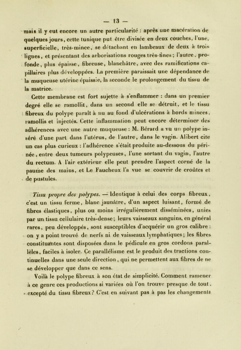 mais il y eut encore un autre particularité : après une macération de quelques jours, cette tunique put être divisée en deux couches, 1 une, superficielle, très-mince, se détachant en lambeaux de deux a trois lignes, et présentant des arborisations rouges très-fines ; l’autre, pro- fonde, plus épaisse, fibreuse, blanchâtre, avec des ramifications ca- pillaires plus développées. La première paraissait une dépendance de la muqueuse utérine épaissie, la seconde le prolongement du tissu de la matrice. Cette membrane est fort sujette à s’enflammer : dans un premier degré elle se ramollit, dans un second elle se détruit, et le tissu fibreux du polype paraît à nu au fond d’ulcérations à bords minces, ramollis et injectés. Cette inflammation peut encore déterminer des adhérences avec une autre muqueuse : M. Bérard a vu un polype in- séré d’une part dans l’utérus, de l’autre, dans le vagin. Àlibert cite un cas plus curieux : l’adhérence s’était produite au-dessous du péri- née, entre deux tumeurs polypeuses, l’une sortant du vagin, l’autre du rectum. A l’air extérieur elle peut prendre l’aspect corné de la paume des mains, et Le Faucheux l’a vue se couvrir de croûtes et de pustules. Tissu propre des polypes. — Identique à celui des corps fibreux, c’est un tissu ferme, blanc jaunâtre, d’un aspect luisant, formé de fibres élastiques, plus ou moins irrégulièrement disséminées, unies par un tissu cellulaire très-dense; leurs vaisseaux sanguins, en général rares, peu développés, sont susceptibles d’acquérir un gros calibre: on y a point trouvé de nerfs ni de vaisseaux lymphatiques ; les fibres constituantes sont disposées dans le pédicule en gros cordons paral- lèles, faciles à isoler. Ce parallélisme est le produit des tractions con- tinuelles dans une seule direction , qui ne permettent aux fibres de ne se développer que dans ce sens. Voilà le polype fibreux à son état de simplicité. Comment ramener à ce genre ces productions si variées où l’on trouve presque de tout. * excepté du tissu fibreux? C’est en suivant pas à pas les changements