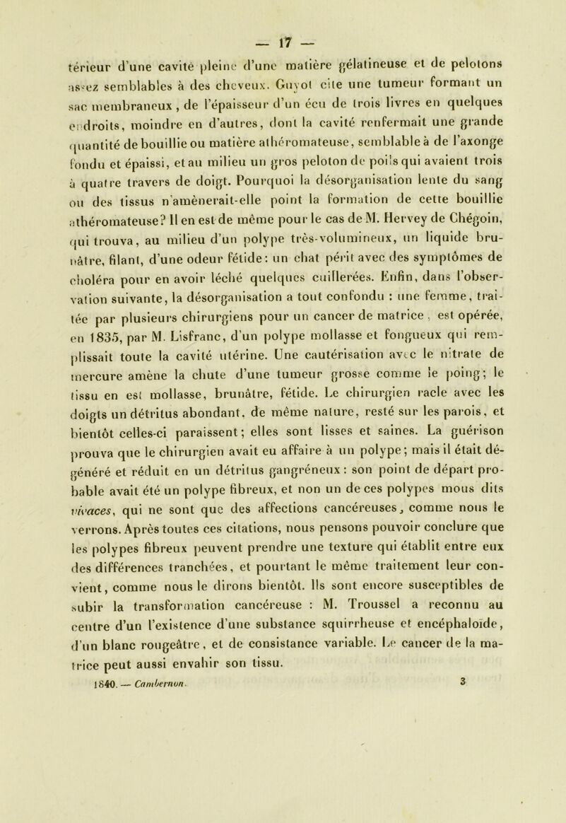 teneur d une cavité pleine d’une matière gélatineuse et de pelotons as ez semblables à des cheveux. Guvol cite une tumeur formant un sac membraneux , de l’épaisseur d’un écu de trois livres en quelques endroits, moindre en d’autres, dont la cavité renfermait une grande quantité de bouillie ou matière athéromateuse, semblable à de l’axonge fondu et épaissi, et au milieu un gros peloton de poils qui avaient trois à quatre travers de doigt. Pourquoi la désorganisation lente du sang ou des tissus n’amènerait-elle point la formation de cette bouillie athéromateuse? 11 en est de même pour le cas de M. Hervey de Chégoin, qui trouva, au milieu d’un polype très-volumineux, un liquide bru- nâtre, filant, d’une odeur fétide: un chat périt avec des symptômes de choléra pour en avoir léché quelques cuillerées. Enfin, dans l’obser- vation suivante, la désorganisation a tout confondu : une femme, trai- tée par plusieurs chirurgiens pour un cancer de matrice , est opérée, en 1835, par M. Lisfranc, d’un polype mollasse et fongueux qui rem- plissait toute la cavité utérine. Une cautérisation avec le nitrate de mercure amène la chute d’une tumeur grosse comme le poing; le tissu en est mollasse, brunâtre, fétide. Le chirurgien racle avec les doigts un détritus abondant, de même nature, resté sur les parois, et bientôt celles-ci paraissent; elles sont lisses et saines. La guérison prouva que le chirurgien avait eu affaire à un polype; mais il était dé- généré et réduit en un détritus gangréneux: son point de départ pro- bable avait été un polype fibreux, et non un de ces polypes mous dits vivaces, qui ne sont que des affections cancéreuses, comme nous le verrons. Après toutes ces citations, nous pensons pouvoir conclure que les polypes fibreux peuvent prendre une texture qui établit entre eux des différences tranchées, et pourtant le même traitement leur con- vient, comme nous le dirons bientôt. Ils sont encore susceptibles de subir la transformation cancéreuse : M. Troussel a reconnu au centre d’un l’existence d’une substance squirrheuse et encéphaloïde, d’un blanc rougeâtre, et de consistance variable. Le cancer de la ma- trice peut aussi envahir son tissu. 1840. — Combe mon 3