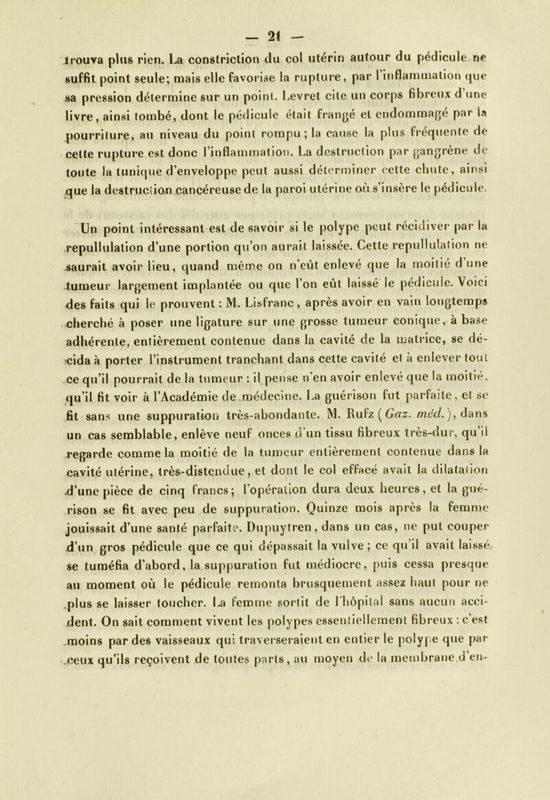.trouva plus rien. La construction du col utérin autour du pédicule ne suffit point seule; mais elle favorise la rupture, par l inflammation cjue sa pression détermine sur un point. Levret cite un corps fibreux d une livre, ainsi tombé, dont le pédicule était frangé et endommagé par la pourriture, au niveau du point rompu ; la cause la plus fréquente de cette rupture est donc l’inflammation. La destruction par gangrène de toute la tunique d’enveloppe peut aussi déterminer cette chute, ainsi que la destruction cancéreuse de la paroi utérine où s’insère le pédicule. Un point intéressant est de savoir si le polype peut récidiver1 par la repullulation d’une portion qu’on aurait laissée. Cette repullulation ne saurait avoir lieu, quand même on n’eut enlevé que la moitié d une tumeur largement implantée ou que l’on eût laissé le pédicule. Voici des faits qui le prouvent : M. Lisfranc, après avoir en vain longtemps cherché à poser une ligature sur une grosse tumeur conique, à base adhérente, entièrement contenue dans la cavité de la matrice, se dé- cida à porter l’instrument tranchant dans cette cavité et à enlever1 tout ce qu’il pourrait delà tumeur: il pense n’en avoir enlevé que la moitié, qu’il fit voir à l’Académie de.médecine. La guérison fut parfaite, et se fit sans une suppuration très-abondante. M. Rufz ( Gaz. med. ), dans un cas semblable, enlève neuf onces d un tissu fibreux très-dur, qu il regarde comme la moitié de la tumeur entièrement contenue dans la cavité utérine, très-distendue, et dont le col effacé avait la dilatation <d’une pièce de cinq francs; l'opération dura deux heures, et la gué- rison se fit avec peu de suppuration. Quinze mois après la femme jouissait d’une santé parfaite. Dupuytren, dans un cas, ne put couper d’un gros pédicule que ce qui dépassait la vulve ; ce qu’il avait laissé se tuméfia d’abord, la suppuration fut médiocre, puis cessa presque au moment où le pédicule remonta brusquement assez haut pour ne plus se laisser toucher. La femme sortit de l'hôpital sans aucun acci- dent. On sait comment vivent les polypes essentiellement fibreux : c’est moins par des vaisseaux qui traverseraient en entier le polype que par .ceux qu’ils reçoivent de toutes parts, au moyen de la membrane d en-