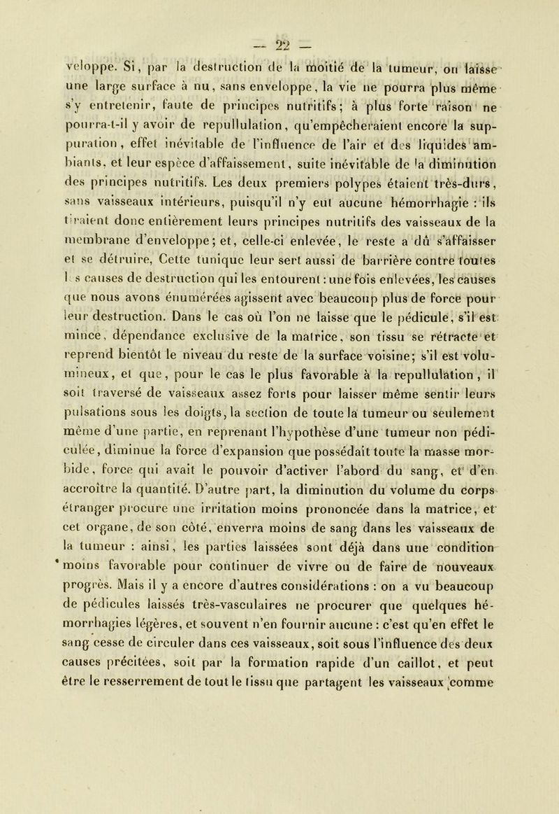 veloppe. Si, par la destruction de la moitié de la tumeur, on laisse une large surface à nu, sans enveloppe, la vie ne pourra plus même s’y entretenir, laute de principes nutritifs; à plus forte raison ne pourra-t-il y avoir de repullulation, qu’empêcheraient encore la sup- puration, effet inévitable de l’influence de l’air et des liquides am- biants, et leur espèce d’affaissement, suite inévitable de 'a diminution des principes nutritifs. Les deux premiers polypes étaient très-durs, sans vaisseaux intérieurs, puisqu’il n’y eut aucune hémorrhagie : ils tiraient donc entièrement leurs principes nutritifs des vaisseaux de la membrane d’enveloppe ; et, celle-ci enlevée, le reste a dû s’affaisser et se détruire, Cette tunique leur sert aussi de barrière contre toutes 1 s causes de destruction qui les entourent : une fois enlevées, les causes que nous avons énumérées agissent avec beaucoup plus de force pour leur destruction. Dans le cas où l’on ne laisse que le pédicule, s’il est mince, dépendance exclusive de la matrice, son tissu se rétracte et reprend bientôt le niveau du reste de la surface voisine; s’il est volu- mineux, et que, pour le cas le plus favorable à la repullulation, il soit traversé de vaisseaux assez forts pour laisser même sentir leurs pulsations sous les doigts, la section de toute la tumeur ou seulement même d’une partie, en reprenant l’hypothèse d’une tumeur non pédi- eulée, diminue la force d’expansion que possédait toute la masse mor- bide, force qui avait le pouvoir d’activer l’abord du sang, et d’en accroître la quantité. D’autre part, la diminution du volume du corps étranger procure une irritation moins prononcée dans la matrice, et cet organe, de son côté, enverra moins de sang dans les vaisseaux de la tumeur : ainsi, les parties laissées sont déjà dans une condition * moins favorable pour continuer de vivre ou de faire de nouveaux prog rès. Mais il y a encore d’autres considérations : on a vu beaucoup de pédicules laissés très-vasculaires ne procurer que quelques hé- morrhagies légères, et souvent n’en fournir aucune : c’est qu’en effet le sang cesse de circuler dans ces vaisseaux, soit sous l’influence des deux causes précitées, soit par la formation rapide d’un caillot, et peut être le resserrement de tout le (issu que partagent les vaisseaux comme